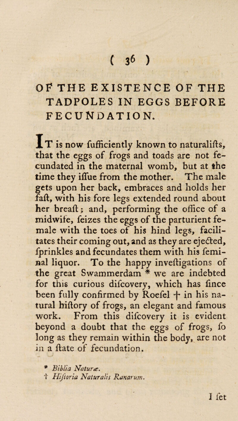 OF THE EXISTENCE OF THE TADPOLES IN EGGS BEFORE FECUNDATION. IT is now fufficiently known to naturalifts, that the eggs of frogs and toads are not fe¬ cundated in the maternal womb, but at the time they iflue from the mother. The male gets upon her back, embraces and holds her faft, with his fore legs extended round about her breaft ; and, performing the office of a midwife, feizes the eggs of the parturient fe¬ male with the toes of his hind legs, facili¬ tates their coming out, and as they are ejeóted, fprinkles and fecundates them with his femi¬ nai liquor. To the happy invefligations of the great Swammerdam * we are indebted for this curious difcovery, which has linee been fully confirmed by Roefel •f in his na¬ tural hiftory of frogs, an elegant and famous work. From this difcovery it is evident beyond a doubt that the eggs of frogs, fo long as they remain within the body, are not in a fiate of fecundation. 1 fet * Bibita Natura. t Hiftoria Naturals Ranarum*