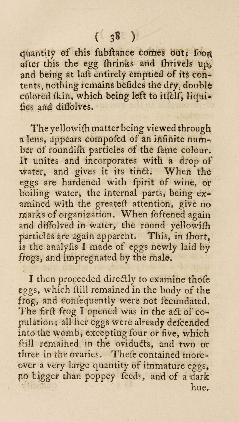 ( 3* ) quantity of this fubftance comes out; foc$ after this the egg fhrinks and fhrivels up, and being at laft entirely emptied of its con¬ tents, nothing remains befides the dfy, doublé colored Ikin, which beipg left to itfélf, liquid fies and diffolves. ,7 The y ellowith matter being viewed through a lens, appears compofed of an infinite num-* ber of roundifh particles of the fame colour. It unites and incorporates with a drop of water, and gives it its tind. When the eggs are hardened with fpirit of wine, or boiling water, the internal parts, being ex¬ amined with the greateft attention, give no marks of organization. When foftened again and diffolved in water, the round yellowiih particles are again apparent. This, in fhort, is the analyfis I made of eggs newly laid by frogs, and impregnated by the male. I then proceeded di redly to examine thofe éggs, which frill remained in the body of the frog, and confequently were not fecundated. The firft frog I opened was in the ad of co¬ pulation; all her eggs were already defcended into the womb, excepting four or five, which itili remained in the oviduds, and two or three in the ovaries. Thefe contained more» over a very large quantity of immature eggs, po bigger than poppey feeds, and of a dark hue.