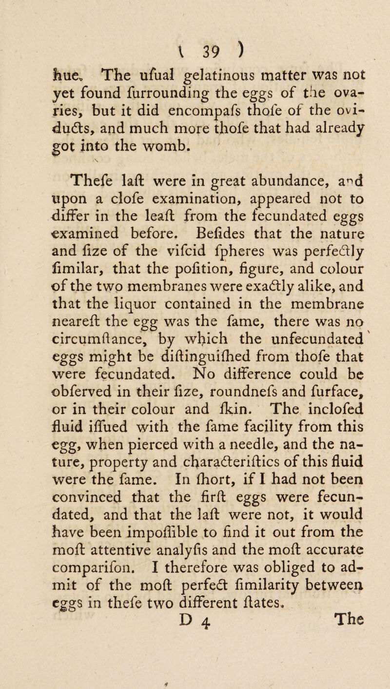 hue* The ufual gelatinous matter was not yet found furrounding the eggs of the ova¬ ries, but it did encompafs thole of the ovi¬ ducts, and much more thofe that had already got into the womb. \ Thefe laft were in great abundance, a^d upon a clofe examination, appeared not to differ in the leali from the fecundated eggs examined before. Befides that the nature and lize of the vifeid lpheres was perfectly fimilar, that the pofition, figure, and colour of the two membranes were exaCtly alike, and that the liquor contained in the membrane neareft the egg was the fame, there was no circumflance, by which the unfecundated eggs might be diftinguifhed from thofe that were fecundated. No difference could be obferved in their fize, roundnefs and furface, or in their colour and fkin. The inclofed fluid iffued with the fame facility from this egg, when pierced with a needle, and the na¬ ture, property and characteristics of this fluid were the fame. In Ihort, if I had not been convinced that the firft eggs were fecun¬ dated, and that the laft were not, it would have been impoffible to find it out from the moft attentive analyfis and the moft accurate comparifon. I therefore was obliged to ad¬ mit of the moft perfect fimilarity between eggs in thefe two different ftates. D 4 The
