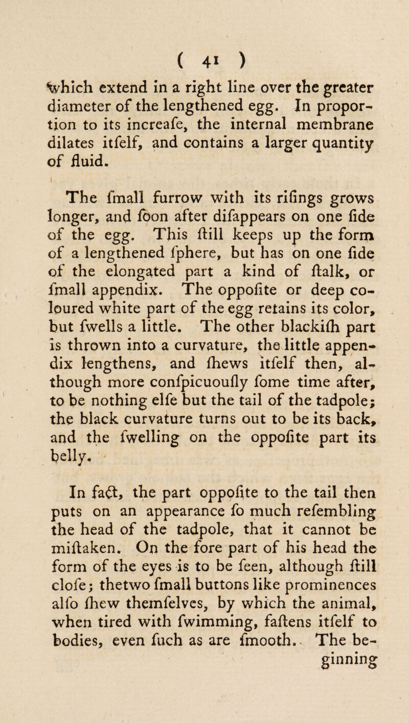 ^which extend in a right line over the greater diameter of the lengthened egg. In propor¬ tion to its increafe, the internal membrane dilates itfelf, and contains a larger quantity of fluid. i The fmall furrow with its rifings grows longer, and foon after difappears on one fide of the egg. This ftill keeps up the form of a lengthened fphere, but has on one fide of the elongated part a kind of ftalk, or fmall appendix. The oppofite or deep co¬ loured white part of the egg retains its color, but fwells a little. The other blackifh part is thrown into a curvature, the little appen¬ dix lengthens, and fhews itfelf then, al¬ though more confpicuoufly fome time after, to be nothing elfe but the tail of the tadpole; the black curvature turns out to be its back, and the fwelling on the oppofite part its belly. In fa<ft, the part oppofite to the tail then puts on an appearance fo much refembling the head of the tadpole, that it cannot be miftaken. On the fore part of his head the form of the eyes is to be feen, although ftill clofe; thetwo fmall buttons like prominences allo fhew themfelvcs, by which the animal, when tired with fwimming, faftens itfelf to bodies, even fuch as are fmooth.- The be¬ ginning