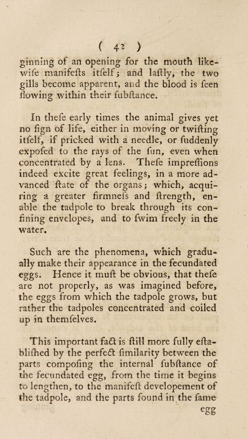 ginning of an opening for the mouth like- wife manifefts itfelf ; and laflly, the two gills become apparent, and the blood is feen flowing within their fubftance. In thefe early times the animal gives yet no fign of life, either in moving or twilling itfelf, if pricked with a needle, or fuddenly expofed to the rays of the fun, even when concentrated by a lens» Thefe impreffions indeed excite great feelings, in a more ad¬ vanced ftate of the organs ; which, acqui- ring a greater firmnefs and ftrength, en¬ able the tadpole to break through its con¬ fining envelopes, and to fwim freely in the water. Such are the phenomena, which gradu¬ ally make their appearance in the fecundated eggs. Hence it mull be obvious, that thefe are not properly, as was imagined before, the eggs from which the tadpole grows, but rather the tadpoles concentrated and coiled up in themfelves. This important fa£t is Hill more fully ella- bliilied by the perfeót fimilarity between the parts compofing the internal fubftance of the fecundated egg, from the time it begins to lengtlien, to the manifeft developement of the tadpole, and the parts found in the fame