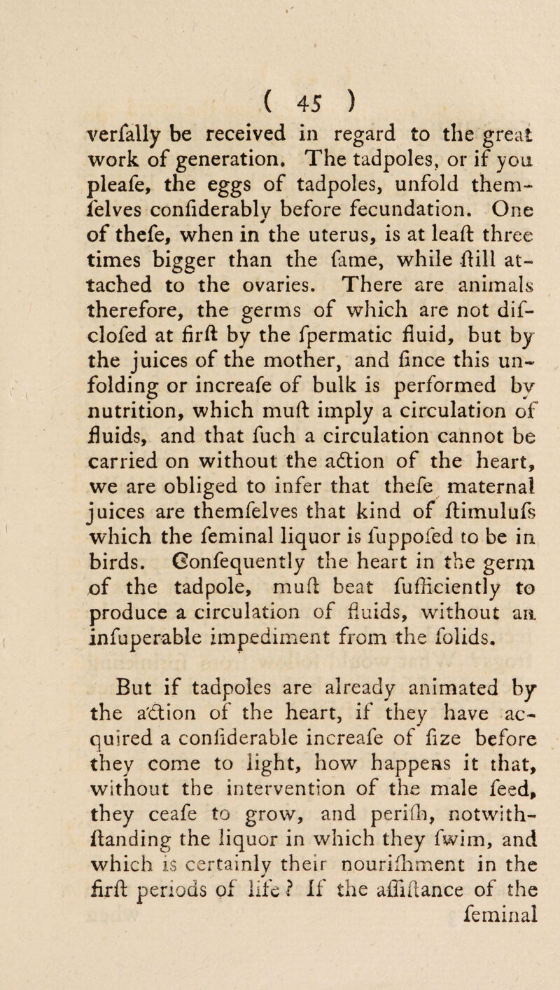 verfally be received in regard to the great work of generation. The tadpoles, or if you pleafe, the eggs of tadpoles, unfold them- lelves confiderablv before fecundation. One of thefe, when in the uterus, is at leaft three times bigger than the fame, while ftill at¬ tached to the ovaries. There are animals therefore, the germs of which are not dif- clofed at firft by the fpermatic fluid, but by the juices of the mother, and fince this un¬ folding or increafe of bulk is performed by nutrition, which mu ft imply a circulation of fluids, and that fuch a circulation cannot be carried on without the addon of the heart, we are obliged to infer that thefe maternal juices are themielves that kind of ftimulufs which the feminal liquor is luppofed to be in birds. Gonfequently the heart in the germ of the tadpole, muft beat fufficiently to produce a circulation of fluids, without aa infuperable impediment from the folids. But if tadpoles are already animated by the a'dion of the heart, if they have ac¬ quired a confiderable increafe of fize before they come to light, how happens it that, without the intervention of the male feed, they ceafe to grow, and perifh, notwith- flanding the liquor in which they fwim, and which is certainly their nourifhment in the firft periods of life ? If the afliftance of the feminal