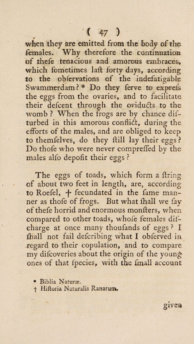 ? when they are emitted from the body of the females. Why therefore the continuation of thefe tenacious and amorous embraces* which fometimes laft forty days, according to the obfervations of the indefatigable Swammerdam ? * Do they ferve to exprefs the eggs from the ovaries, and to facilitate their defcent through the oviduds to the womb ? When the frogs are by chance dis¬ turbed in this amorous conflid, during the efforts of the males, and are obliged to keep to themfelves, do they (till lay their eggs ? Do thofe who were never compreffed by the males alfo depofit their eggs ? The eggs of toads, which form a firing of about two feet in length, are, according to Roefel, fecundated in the fame man¬ ner as thofe of frogs. But what fhall we fay of thefe horrid and enormous inonfters, when compared to other toads, whofe females dii- charge at once many thoufands of eggs? I fhall not fail defcribing what I obferved in regard to their copulation, and to compare my difcoveries about the origin of the young ones of that fpecies, with the finali account * Biblia Naturae, f Hiftoria Naturalis Ranarum, given