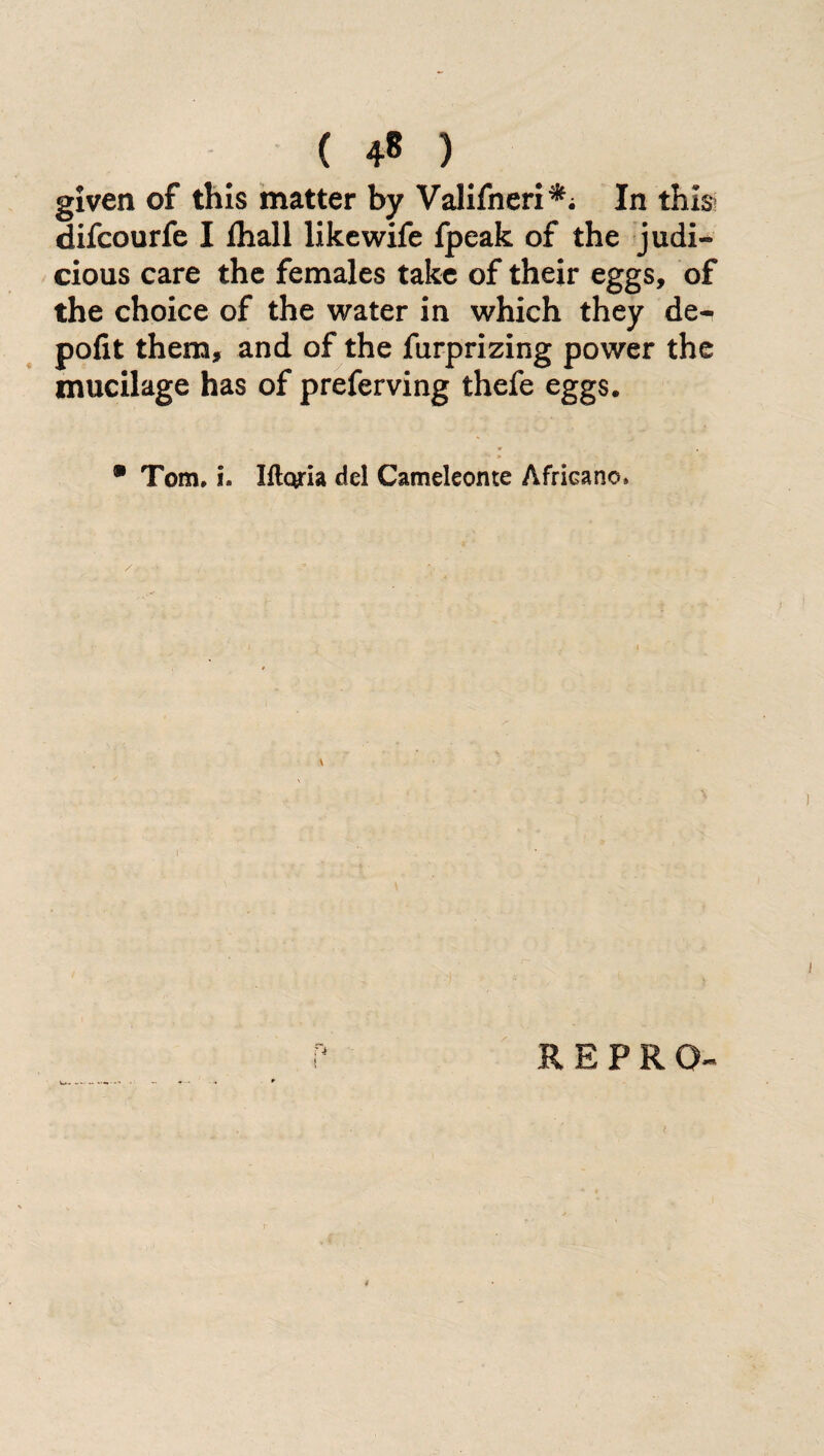 ( 4« ) given of this matter by Valifneri*; In this difcourfe I lhall like wife fpeak of the judi¬ cious care the females take of their eggs, of the choice of the water in which they de- pofit them, and of the furprizing power the mucilage has of preferving thefe eggs. • Tom. i. Iflqria del Cameleonte Africano. REPRO ;