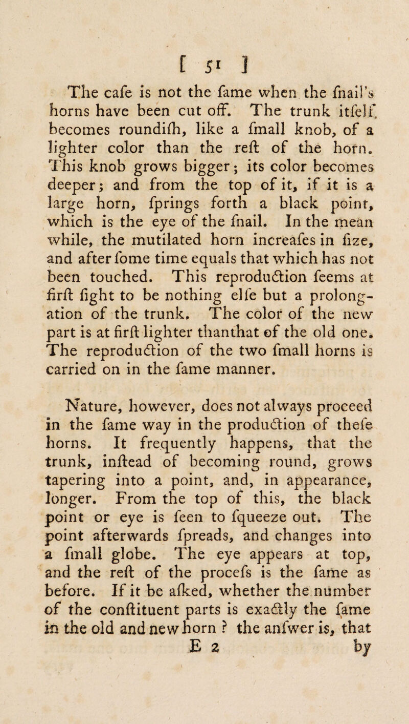 The cafe is not the fame when the fnaiiVs horns have been cut off*. The trunk itfelf becomes roundifh, like a fmall knob, of a lighter color than the reft of the horn. This knob grows bigger; its color becomes deeper; and from the top of it, if it is a large horn, fprings forth a black point, which is the eye of the fnail. In the mean while, the mutilated horn increafes in fize, and after fome time equals that which has not been touched. This reproduction feems at firft fight to be nothing elle but a prolong¬ ation of the trunk. The color of the new part is at firft lighter thanthat of the old one. The reproduction of the two fmall horns is carried on in the fame manner. Nature, however, does not always proceed in the fame way in the production of thefe horns. It frequently happens, that the trunk, inftead of becoming round, grows tapering into a point, and, in appearance, longer. From the top of this, the black point or eye is feen to fqueeze out. The point afterwards fpreads, and changes into a fmall globe. The eye appears at top, and the reft of the procefs is the fame as before. If it be afked, whether the number of the conftituent parts is exactly the fame in the old and newborn ? the anfwer is, that E 2 by