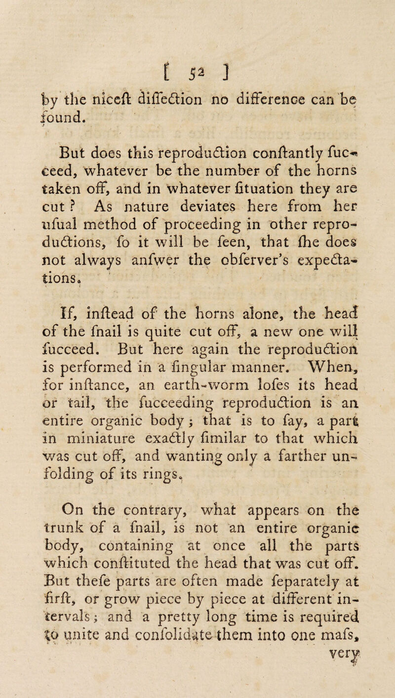by the niceft diffedion no difference can be found. j . But does this reprodudion conftantly fuc«* ceed, whatever be the number of the horns taken off, and in whatever fituation they are cut ? As nature deviates here from her ufual method of proceeding in other repro- dudions, fo it will be feen, that fhe does not always anfwer the obferver’s expeda- tions0 ; < If, inftead of the horns alone, the head of the fnail is quite cut off, a new one will iucceed. But here again the reprodudion is performed in a lingular manner. When, for inftance, an earth-worm lofes its head or tail, the fucceeding reprodudion is an entire organic body ; that is to fay, a part in miniature exadly fimilar to that which was cut off, and wanting only a farther un¬ folding of its rings. i On the contrary, what appears on the trunk of a fnail, is not an entire organic body, containing at once all the parts which conftituted the head that was cut off. But thefe parts are often made feparately at firft, or grow piece by piece at different in¬ tervals ;■ and a pretty long time is required %o unite and confolid^te them into one mafs, very
