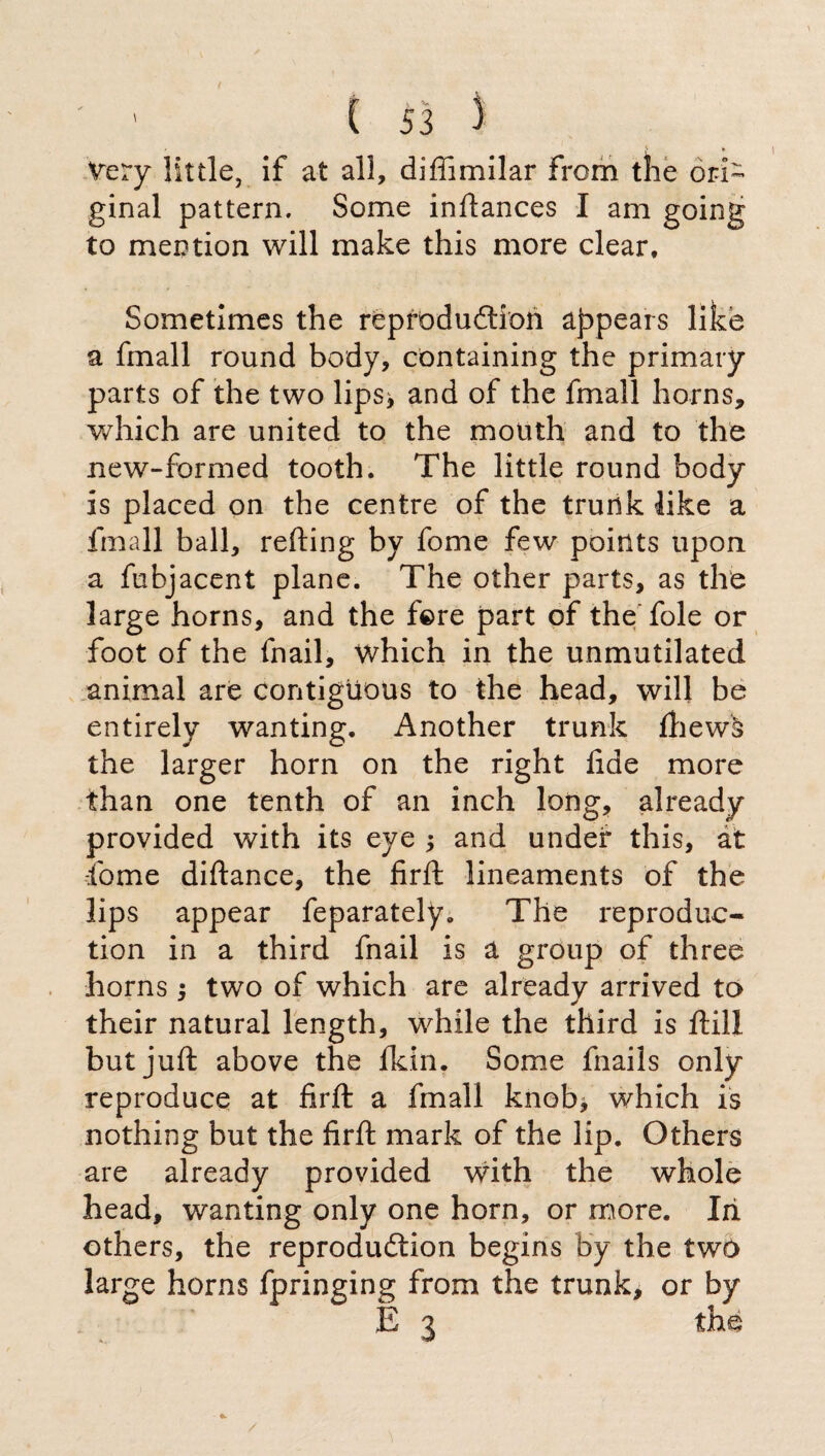 Very little, if at all, diffimilar From the ori¬ ginal pattern. Some inftances I am going to mention will make this more clear. Sometimes the reproduction appears like a fmall round body, containing the primary parts of the two lips* and of the fmall horns, which are united to the mouth and to the new-formed tooth. The little round body is placed on the centre of the trunk like a fmall ball, refting by fome few points upon a fubjacent plane. The other parts, as the large horns, and the fere part of the foie or foot of the fnail, which in the unmutilated animal are contiguous to the head, will be entirely wanting. Another trunk fhewà the larger horn on the right fide more than one tenth of an inch long, already provided with its eye * and undef this, at fome diftance, the firft lineaments of the lips appear feparately. The reproduc¬ tion in a third fnail is a group of three horns * two of which are already arrived to their natural length, while the third is ftill but juft above the fkin. Some fnails only reproduce at firft a fmall knob* which is nothing but the firft mark of the lip. Others are already provided with the whole head, wanting only one horn, or more. Iii others, the reproduction begins by the two large horns fpringing from the trunk, or by E 3 thè /