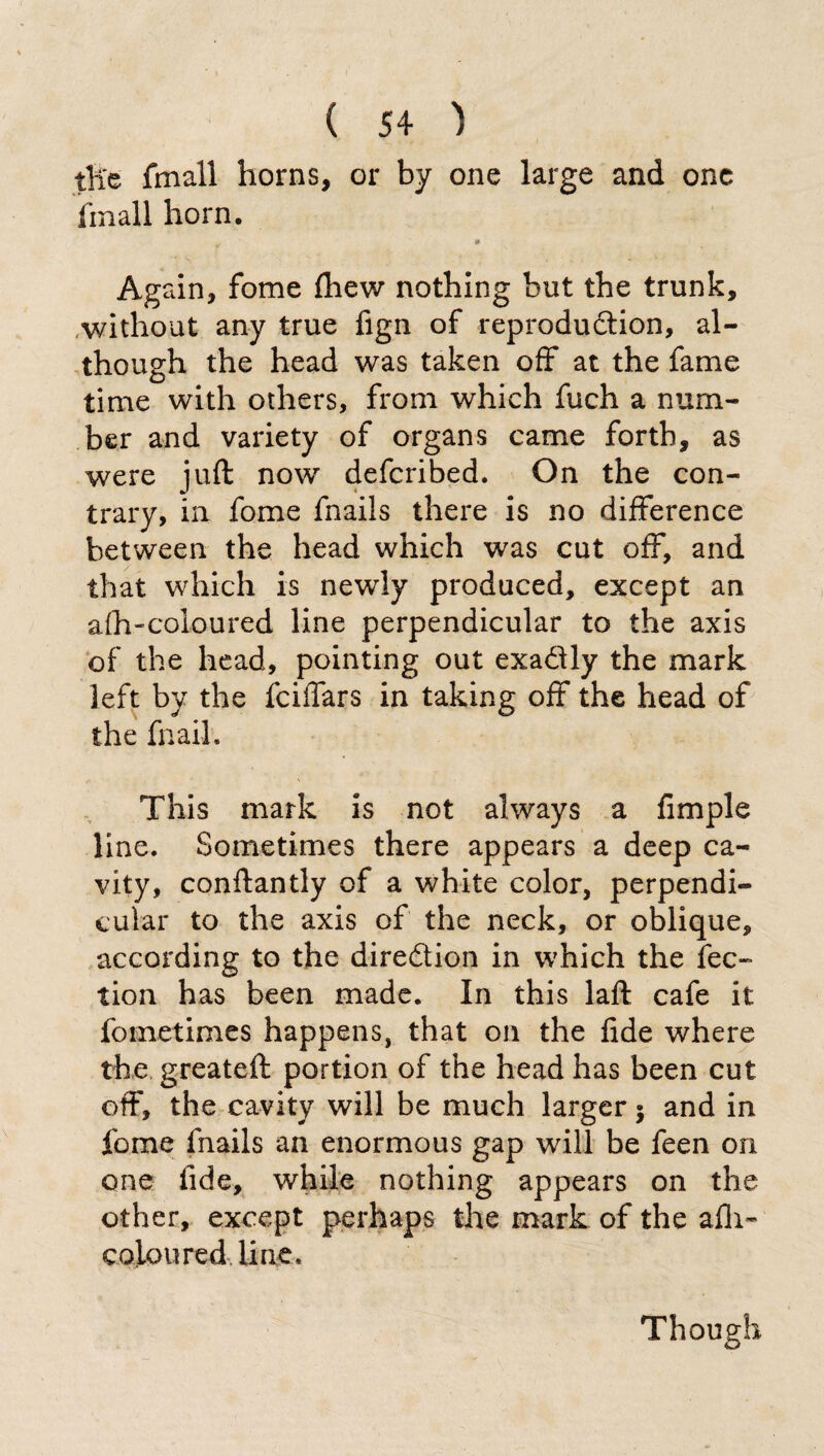 tfte fmall horns, or by one large and one finali horn. Again, fome (hew nothing but the trunk, without any true fign of reproduction, al¬ though the head was taken off at the fame time with others, from which fuch a num¬ ber and variety of organs came forth, as were juft now defcribed. On the con¬ trary, in fome fnails there is no difference between the head which was cut off, and that which is newly produced, except an afh-coloured line perpendicular to the axis of the head, pointing out exadly the mark left by the fciffars in taking off the head of the fnaih This mark is not always a Ample line. Sometimes there appears a deep ca¬ vity, conftantly of a white color, perpendi¬ cular to the axis of the neck, or oblique, according to the direction in which the lec¬ tion has been made. In this laft cafe it fometimes happens, that on the fide where the greateft portion of the head has been cut off, the cavity will be much larger 5 and in fome fnails an enormous gap will be feen on one fide, while nothing appears on the other, except perhaps the mark of the afh- coloured line. Though