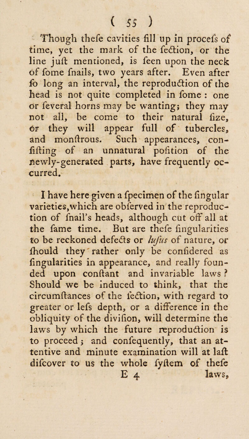 , s~ ' Though thefe cavities fill up in procefs of time, yet the mark of the feCtion, or the line juft mentioned, is feen upon the neck of fome fnails, two years after. Even after lb long an interval, the reproduction of the head is not quite completed in fome : one or feveral horns may be wanting; they may not all, be come to their natural fize, ór they will appear full of tubercles, and monftrous. Such appearances, con- fifting of an unnatural pofition of the newly-generated parts, have frequently oc¬ curred. I have here given a fpecimen of the Angular varieties,which are obferved in the reproduc¬ tion of fnail’s heads, although cut off* all at the fame time. But are thefe Angularities to be reckoned defeCts or lufus of nature, or Ihould they rather only be confidered as Angularities in appearance, and really foun¬ ded upon conftant and invariable laws ? Should we be induced to think, that the circumftances of the leCtion, with regard to greater or lefs depth, or a difference in the obliquity of the divifion, will determine the laws by which the future reproduction is to proceed ; and confequently, that an at¬ tentive and minute examination will at laft difcover to us the whole fyftem of thefe E 4 laws.