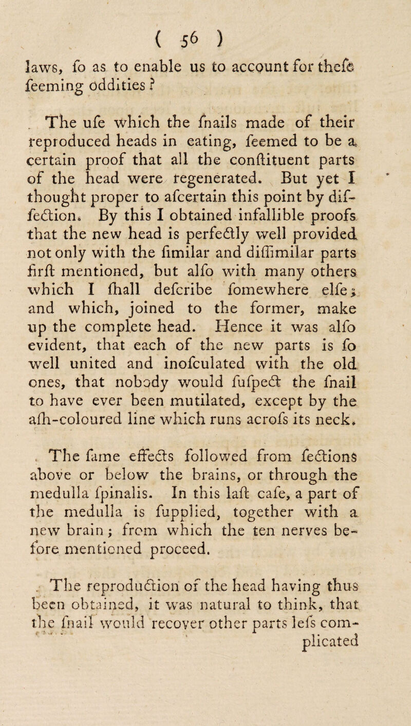 laws, fo as to enable us to accpunt for thcfe feeming oddities ? . 0 • ’ ; . The ufe which the fnails made of their reproduced heads in eating, feemed to be a certain proof that all the conftituent parts of the head were regenerated. But yet I thought proper to afcertain this point by dif~ fedion* By this I obtained infallible proofs that the new head is perfedly well provided not only with the fimilar and diffimilar parts fir ft mentioned, but alfo with many others which I filali defcribe fomewhere elfeji and which, joined to the former, make up the complete head. Hence it was alfo evident, that each of the new parts is fo well united and inofculated with the old ones, that nobody would fufped the fnail to have ever been mutilated, except by the afh-coloured line which runs acrofs its neck. The fame effeds followed from fedionS above or below the brains, or through the medulla fpinalis. In this laft cafe, a part of the medulla is fupplied, together with a new brain ; from which the ten nerves be¬ fore mentioned proceed. . The reproduction of the head having thus been obtained, it was natural to think, that the fnail would recover other parts lei's com- i * v* _ A ‘ * , i • ^