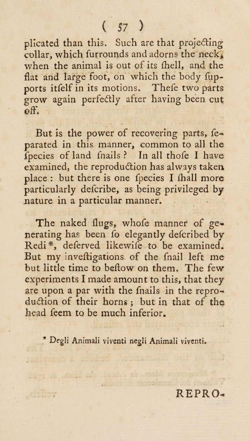 plicated than this. Such are that projecting collar, which furrounds and adorns the neck* when the animal is out of its ihell, and the flat and large foot, on which the body fup- ports itfelf in its motions. Thefe two parts grow again perfectly after having been cut off* But is the power of recovering parts, fe« parated in this manner, common to all the fpecies of land fnails ? In all thofe I have examined, the reproduction has always taken place : but there is one fpecies I fliall more particularly defcribe, as being privileged by nature in a particular manner. The naked flugs, whofe manner of ge- nerating has been fo elegantly defcribed by Redi*, deferved likewife to be examined. But my inveftigations of the fnail left me but little time to beflow on them. The few experiments I made amount to this, that they are upon a par with the fnails in the repro¬ duction of their horns ; but in that of the head feem to be much inferior. - . . » . . * Degli Animali viventi negli Animali viventi. REPRO