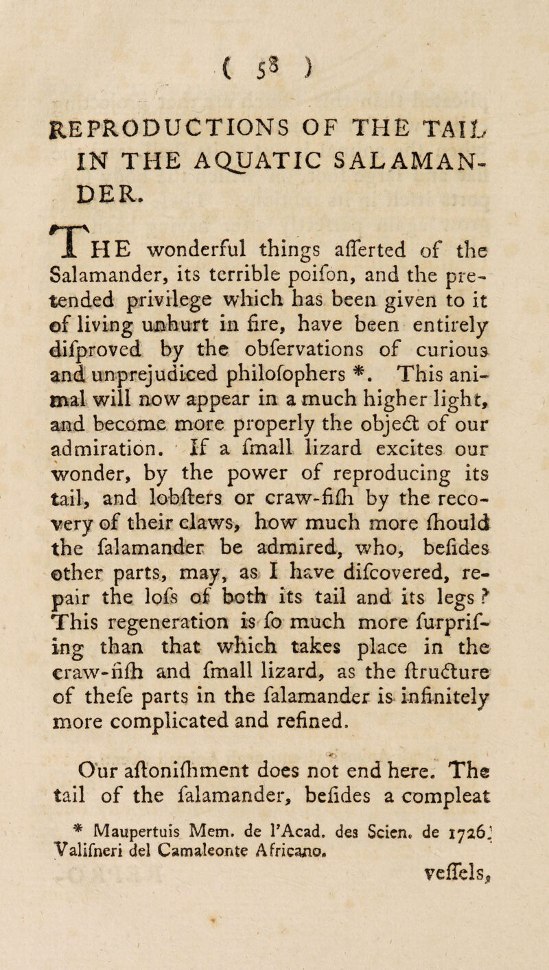 ( 53 ) REPRODUCTIONS OF THE TAIL IN THE AQUATIC SALAMAN¬ DER. Th E wonderful things afferted of the Salamander, its terrible poifon, and the pre¬ tended privilege which has been given to it of living unhurt in fire, have been entirely difproved by the obfervations of curious and unprejudiced philofophers *. This ani¬ mal will now appear in a much higher light, and become more properly the objedt of our admiration. If a finali lizard excites our wonder, by the power of reproducing its tail, and lobfters or craw-fifh by the reco¬ very of their claws, how much more fhould the falamander be admired, who, befides other parts, may, as I have difcovered, re¬ pair the lofs of both its tail and its legs ? This regeneration is fo much more furprif- ing than that which takes place in the craw-nib and finali lizard, as the firudture of thefe parts in the falamander is infinitely more complicated and refined. Our aflonifhment does not end here. The tail of the falamander, befides a compleat * Maupertuis Mem. de l’Acad, dea Scien. de 1726; Valifneri del Camaleonte Africano. veffels. ;