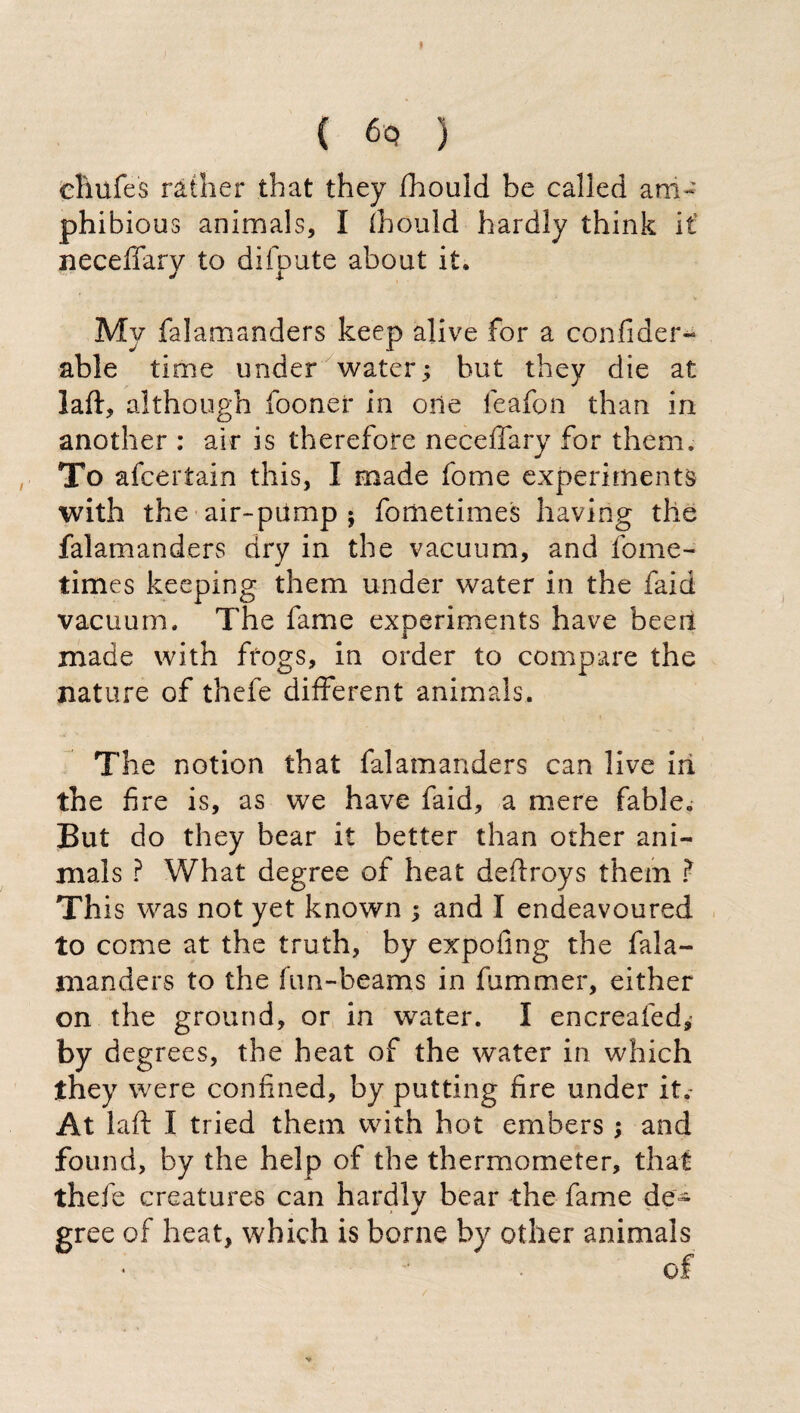 ( ) eìiufes rather that they fhould be called am¬ phibious animals, I fhould hardly think it necefifary to difpute about it. My falamanders keep alive for a confiderà able time under water; but they die at laft, although fooner in one feafon than in another : air is therefore necefifary for them. To afcertain this, I made fome experiments with the air-pump ; fometimes having the falamanders dry in the vacuum, and fome¬ times keeping them under water in the faid vacuum. The fame experiments have been made with frogs, in order to compare the nature of thefe different animals. The notion that falamanders can live in the fire is, as we have faid, a mere fable. But do they bear it better than other ani¬ mals ? What degree of heat deffroys them ? This was not yet known ; and I endeavoured to come at the truth, by expofmg the fala¬ manders to the fun-beams in dimmer, either on the ground, or in water. I encreafed,- by degrees, the heat of the water in which they were confined, by putting fire under it. At laft I tried them with hot embers ; and found, by the help of the thermometer, that thefe creatures can hardly bear the fame de¬ gree of heat, which is borne by other animals of