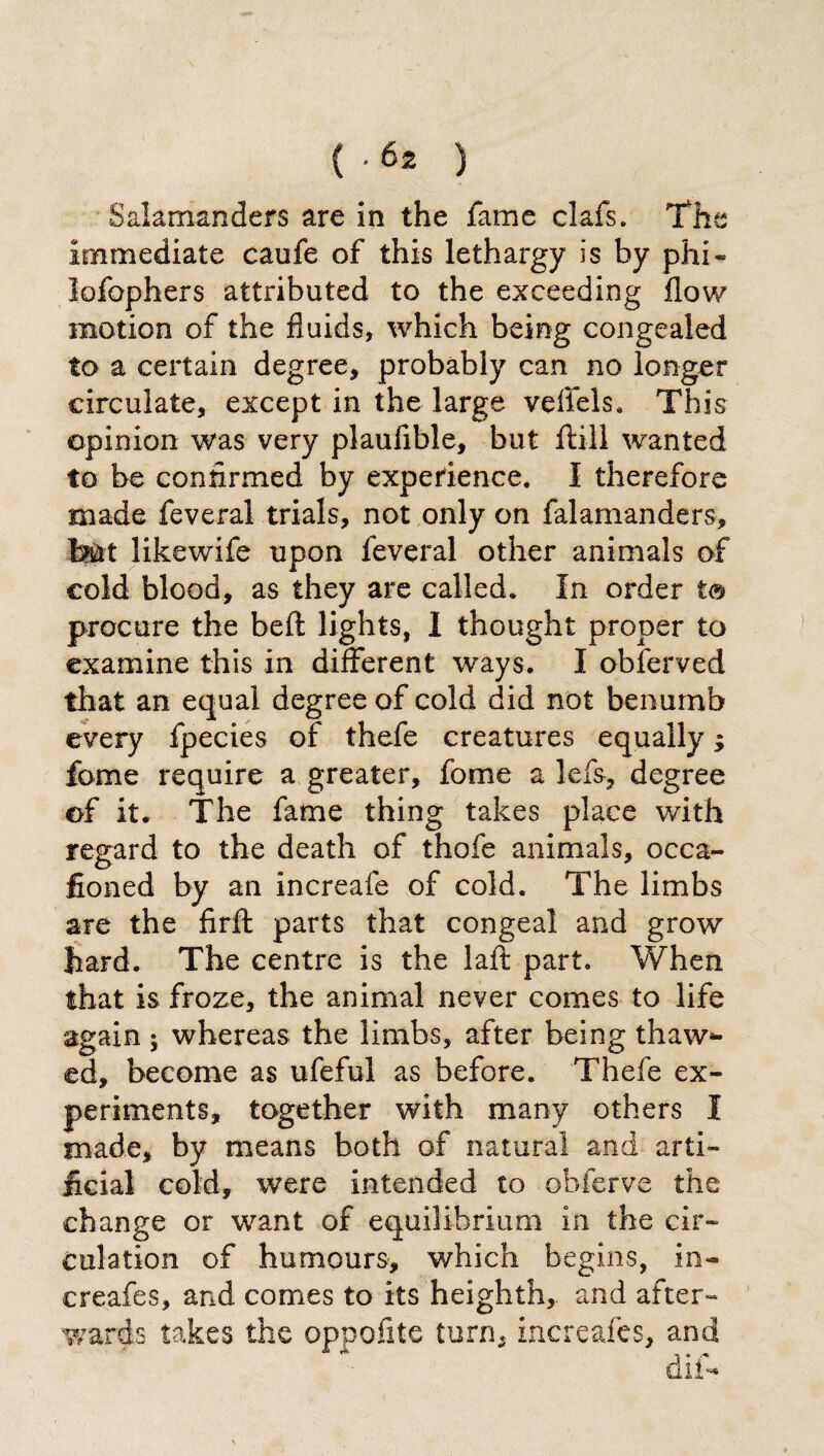 Salamanders are in the fame clafs. The immediate caufe of this lethargy is by phi « lofophers attributed to the exceeding flow motion of the fluids, which being congealed to a certain degree, probably can no longer circulate, except in the large veffels* This opinion was very plaufible, but flail wanted to be confirmed by experience. I therefore made feveral trials, not only on falamanders, but likewife upon feveral other animals of cold blood, as they are called. In order to procure the belt lights, I thought proper to examine this in different ways. I obferved that an equal degree of cold did not benumb every fpectes of thefe creatures equally ; fome require a greater, fome a lefs, degree of it. The fame thing takes place with regard to the death of thofe animals, occa- fioned by an increafe of cold. The limbs are the firft parts that congeal and grow hard. The centre is the laft part. When that is froze, the animal never comes to life again ; whereas the limbs, after being thaw¬ ed, become as ufeful as before. Thefe ex¬ periments, together with many others I made, by means both of natural and arti¬ ficial cold, were intended to obferve the change or want of equilibrium in the cir¬ culation of humours, which begins, in¬ creafe s, and comes to its heighth, and after¬ wards takes the oppofite turn, increafes, and