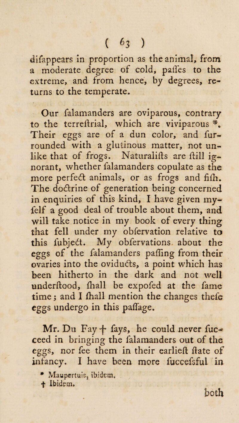 ( é3 ) difappears In proportion as the animal, from a moderate degree of cold, paffes to the extreme, and from hence, by degrees, re¬ turns to the temperate. Our falamanders are oviparous, contrary to the terreftrial, which are viviparous Their eggs are of a dun color, and fur- rounded with a glutinous matter, not un¬ like that of frogs. Naturalifts are ftill ig¬ norant, whether falamanders copulate as the more perfedt animals, or as frogs and fifh. The dodtrine of generation being concerned in enquiries of this kind, I have given my- felf a good deal of trouble about them, and will take notice in my book of every thing that fell under my obfervation relative to this fubjedt. My obfervations about the eggs of the falamanders paffing from their ovaries into the ovidudts, a point which has been hitherto in the dark and not well underftood, (hall be expofed at the fame time; and I fhall mention the changes theie eggs undergo in this paflage. Mr. Du Fay-f* fays, he could never fuc^ ceed in bringing the falamanders out of the eggs, nor fee them in their earlieft ftate of infancy. I have been more fuccefsful in * Maupertuis, ibidem. t Ibidem* both