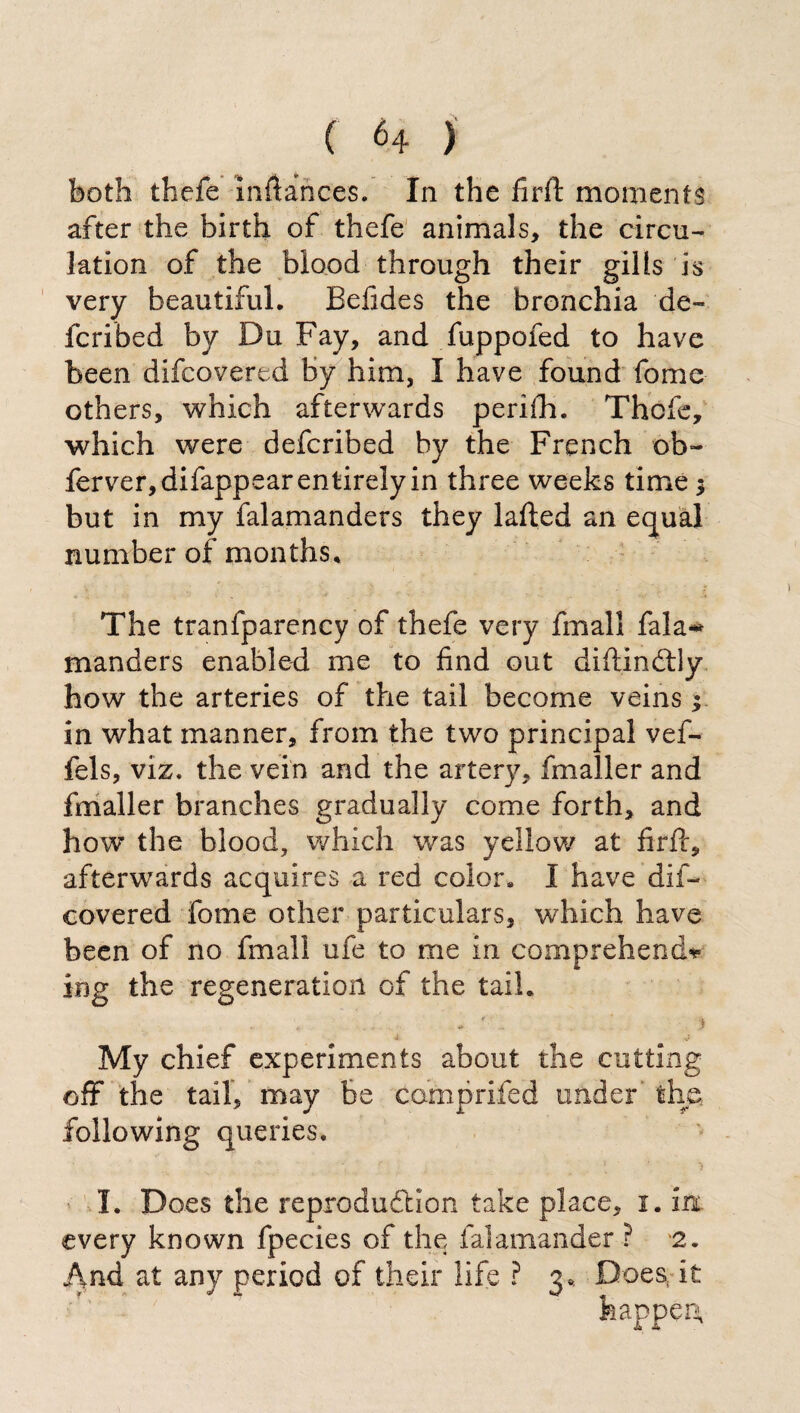 both thefe mftances. In the firft moments after the birth of thefe animals, the circu¬ lation of the blood through their gilts is very beautiful. Befides the bronchia de¬ fended by Du Fay, and fuppofed to have been difcovered by him, I have found fome others, which afterwards periih. Thefe, which were deferibed by the French ob~ ferver, difappear entirely in three weeks time > but in my falamanders they lafted an equal number of months. The tranfparency of thefe very fmall fala-* manders enabled me to find out diftindtly how the arteries of the tail become veins y in what manner, from the two principal vef- fels, viz. the vein and the artery, fmaller and fmaller branches gradually come forth, and how the blood, which was yellow at firft, afterwards acquires a red color. I have dif¬ covered fome other particulars, which have been of no fmall ufe to me in comprehend* ing the regeneration of the tail. , ' . i My chief experiments about the cutting off the tail, may be camprifed under' the following queries. I. Does the reproduction take place, i. m every known fpecies of the falamander ? 2. And at any period of their life ? 3,. Does, it happen*