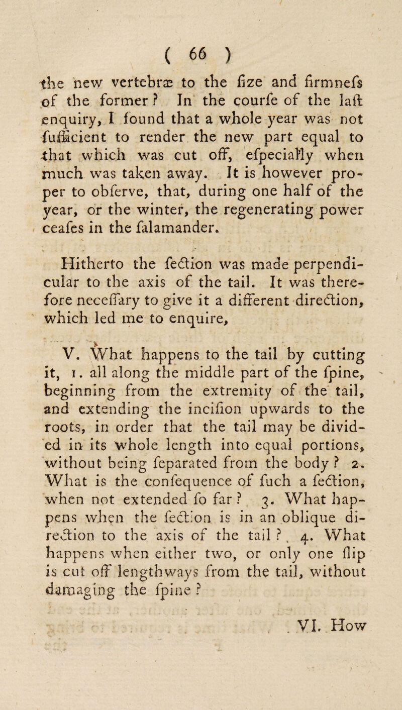 the new vertebras to the fize and firmnefs of the former ? In the courfe of the laft enquiry, I found that a whole year was not fufficient to render the new part equal to that which was cut off, efpeciaMy when much was taken away. It is however pro¬ per to obferve, that, during one half of the year, or the winter, the regenerating power ceafes in the falamander* Hitherto the fedtion was made perpendi¬ cular to the axis of the tail. It was there¬ fore necefiary to give it a different direction, which led me to enquire, * V. What happens to the tail by cutting it, i. all along the middle part of the fpine, beginning from the extremity of the tail, and extending the incifion upwards to the roots, in order that the tail may be divid¬ ed in its whole length into equal portions, without being feparated from the body ? 2. What is the confequence of fuch a fedtion, when not extended fo far ? 3. What hap¬ pens when the fedi ion is in an oblique di¬ rection to the axis of the tail ? , 4. What happens when either two, or only one flip is cut off lengthways from the tail, without damaging the fpine ? VL. How