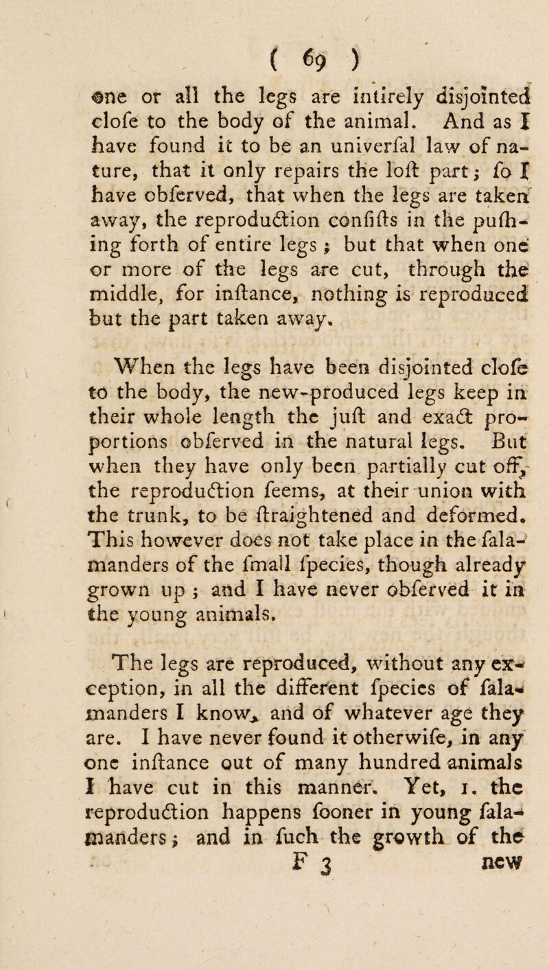 ( «9 ) ®ne or all the legs are intirely disjointed clofe to the body of the animal. And as I have found it to be an univerfal law of na¬ ture, that it only repairs the loft part ; fo X have obferved, that when the legs are taken away, the reproduction confifts in the pufh- ing forth of entire legs ; but that when one or more of the legs are cut, through the middle, for inftance, nothing is reproduced but the part taken away, y ■ 4 When the legs have been disjointed clofe to the body, the new-produced legs keep in their whole length the juft and exaCt pro¬ portions obferved in the natural legs. But when they have only been partially cut off, the reproduction feems, at their union with the trunk, to be ftraightened and deformed. This however does not take place in the fala- manders of the fmall fpecies, though already grown up ; and I have never obferved it in the young animals. The legs are reproduced, without any ex¬ ception, in all the different fpecies of fala* manders I know.* and of whatever age they are. I have never found it otherwife, in any one inftance out of many hundred animals I have cut in this manner. Yet, i. the reproduction happens fooner in young fala-* tnanders ; and in fuch the growth of the F 3 new