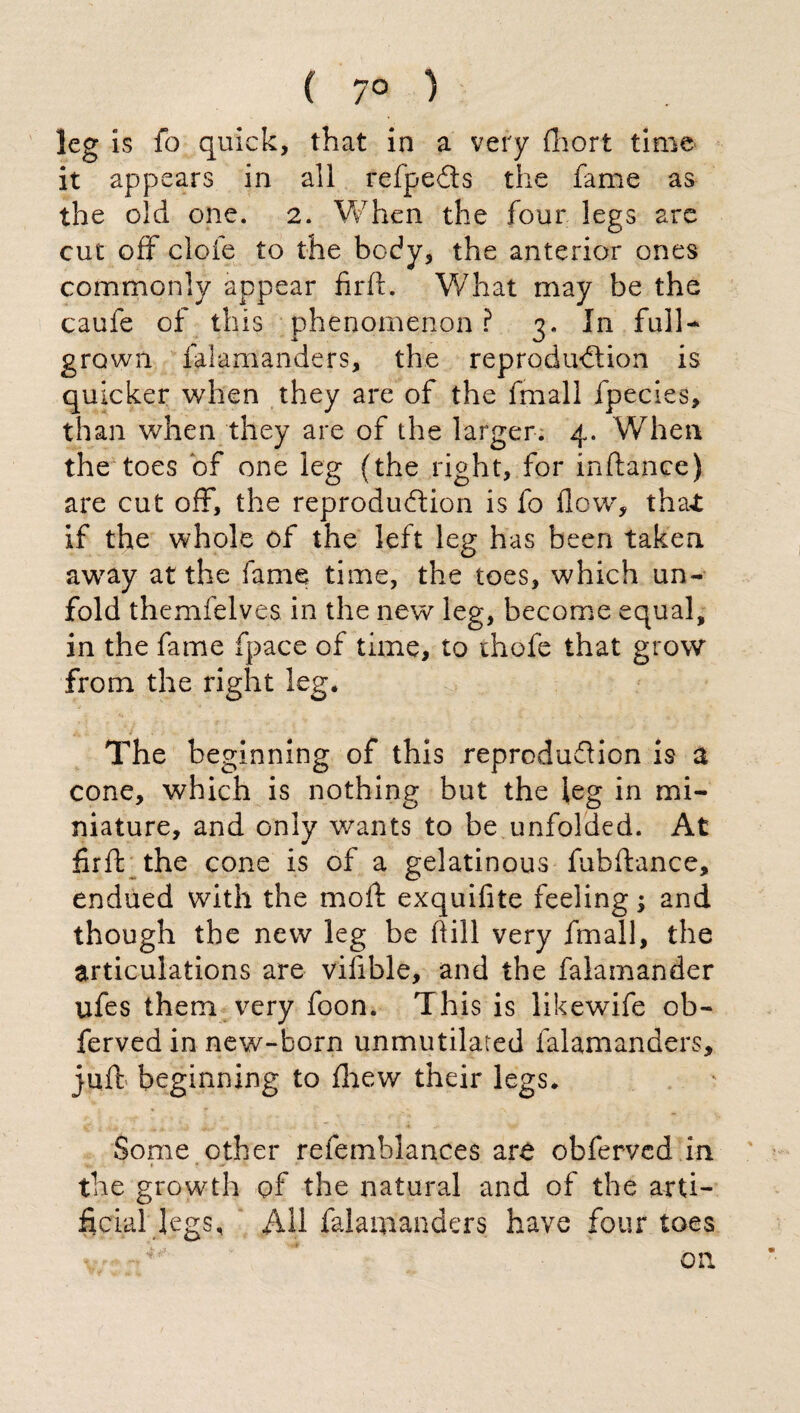 ( 7° ) leg is fo quick, that in a very Abort time it appears in all relpeCts the fame as the old one. 2. When the four legs are cut off clofe to the body, the anterior ones commonly appear firft. What may be the caufe of this phenomenon ? 3. In full- grown falamanders, the reproduction is quicker when they are of the fmall fpecies, than when they are of the larger. 4. When the toes of one leg (the right, for inftance) are cut off, the reproduction is fo flew, that if the whole of the left leg has been taken away at the fame time, the toes, which un¬ fold themfelves in the new leg, become equal, in the fame fpace of time, to thofe that grow from the right leg. The beginning of this reproduction is a cone, which is nothing but the leg in mi¬ niature, and only wants to be unfolded. At firft the cone is of a gelatinous fubftance, endued with the moft exquifite feeling; and though the new leg be hill very fmall, the articulations are viiible, and the falamander ufes them very foon. This is likewife ob- ferved in new-born unmutilated falamanders, juft beginning to fhew their legs. Some other refemblances arò obferved in fry, ’ » * * *' ' V the growth of the natural and of the arti¬ ficial legs, All falamanders have four toes on
