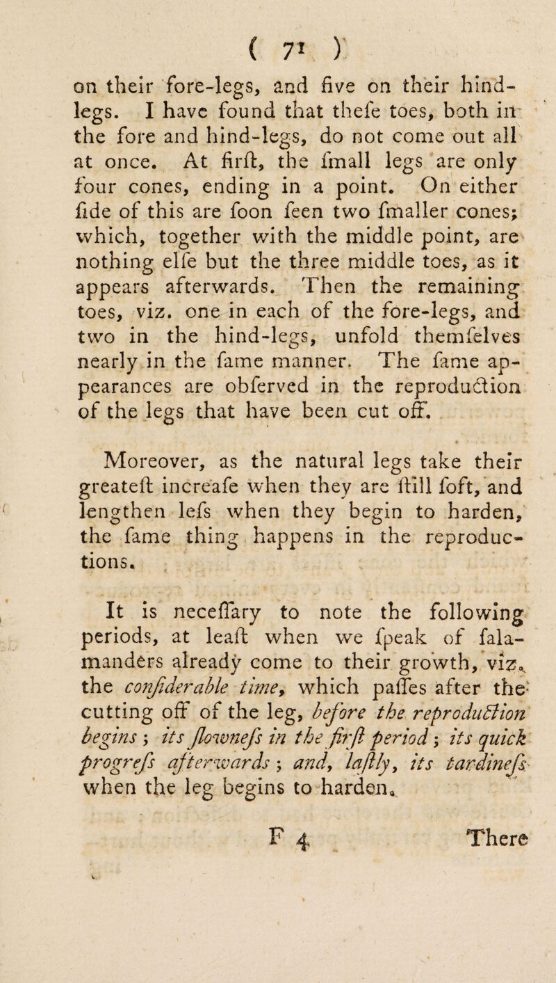 on their fore-legs, and five on their hind¬ legs. I have found that thefe toes, both ill the fore and hind-legs, do not come out all at once. At firft, the fmall legs are only four cones, ending in a point. On either fide of this are foon feen two fmaller cones; which, together with the middle point, are nothing elfe but the three middle toes, as it appears afterwards. Then the remaining toes, viz. one in each of the fore-legs, and two in the hind-legs, unfold themfelves nearly in the fame manner. The lame ap¬ pearances are obferved in the reproduction of the legs that have been cut off. Moreover, as the natural legs take their greateft increafe when they are itili loft, and lengthen lefs when they begin to harden, the fame thing happens in the reproduc¬ tions. It is neceflary to note the following periods, at leaft when we fpeak of fala- manders already come to their growth, viz., the confiderable time, which paffes after the: cutting off of the leg, before the reproduction begins ; its flownefs in the firfl period ; its quick progrefs afterwards ; and, la fitly, its tardinefs: when the leg begins to harden* F 4 There