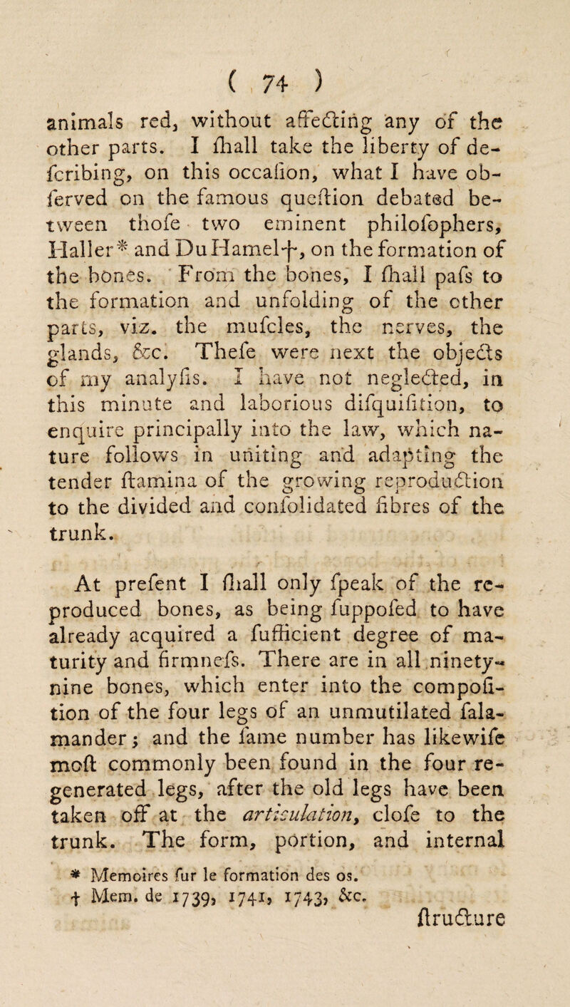 animals red, without aSefcing any of the other parts. I fhall take the liberty of de¬ le ribing, on this occahon, what I have ob- ferved on the famous queftion debated be¬ tween thofe two eminent philofophers, Haller* and DuHamel*p, on the formation of the bones. From the bones, I (hall pafs to the formation and unfolding of the ether parts, viz, the mufcles, the nerves, the glands, &c. Thefe were next the objedts of my analyfìs, I have not negledbed, in this minute and laborious difquifition, to enquire principally into the law, which na¬ ture follows in uniting and adapting the tender ftamina of the growing reproduction to the divided and confolidated fibres of the trunk. At prefent I filali only fpeak of the re¬ produced bones, as being fuppofed to have already acquired a fufficient degree of ma¬ turity and firmnefs. There are in all ninety-* nine bones, which enter into the compofx- tion of the four legs of an unmutilated fala- mander -, and the fame number has likewife moft commonly been found in the four re¬ generated legs, after the old legs have been taken off at the articulation, clofe to the trunk. The form, portion, and internal * Memoires fur !e formation des os. f Mem. de 1739, 1741, 1743, &c. fìrufìure