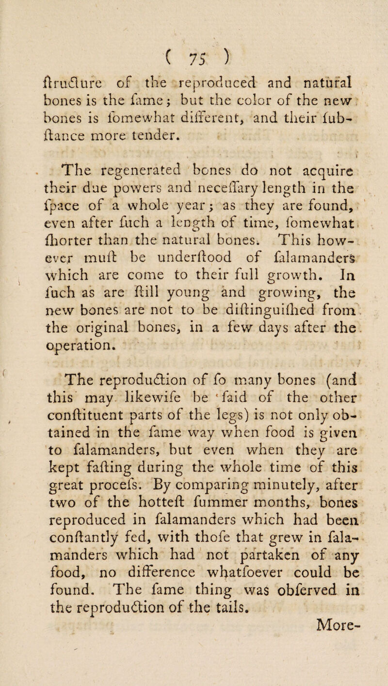 drudure of the reproduced and natural bones is the fame ; but the color of the new bones is lomewhat different, and their fub- fiance more tender. , ' > * • i The regenerated bones do not acquire their due powers and neceffary length in the fpace of a whole year ; as they are found, even after fuch a length of time, fomewhat fhorter than the natural bones. This how¬ ever muff be underflood of falamanders which are come to their full growth. In fuch as are dill young and growing, the new bones are not to be didinguiflied from the original bones, in a few days after the operation. The reproduction of fo many bones (and this may likewife be ‘faid of the other condituent parts of the legs) is not only ob¬ tained in the fame way when food is given to falamanders, but even when they are kept fading during the whole time of this great procefs. By comparing minutely, after two of the hotted fummer months, bones reproduced in falamanders which had been condantly fed, with thofe that grew in fala¬ manders which had not partaken of any food, no difference wfyatfoever could be found. The fame thing was obferved in the reprodudtion of the tails. More-