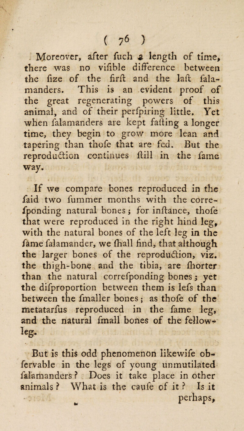 Moreover, after fuch z length of time, there was no vlfible difference between the fize of the firft and the laft fala- manders. This is an evident proof of the great regenerating powers of this animal, and of their perfpiring little. Yet when falamanders are kept failing a longer time, they begin to grow more lean and tapering than thofe that arey fed. But the reproduction continues filli in the fame way. If we compare bones reproduced in the faid two fummer months with the corre- fponding natural bones ; for inftance, thofe that were reproduced in the right hind leg* with the natural bones of the left leg in the fame falamander, we {hall find, that although the larger bones of the reproduction, viz* the thigh-bone and the tibia, are fihorter than the natural correfponding bones ; yet the difproportion between them is lefs than between the fmaller bones • as thofe of the metatarfus reproduced in the fame leg, and the natural finali bones of the fellow-* leg. But is this odd phenomenon likewife ob«® fervable in the legs of young unmutilated falamanders ? Does it take place in other animals ? What is the caufe of it ? Is it perhaps.