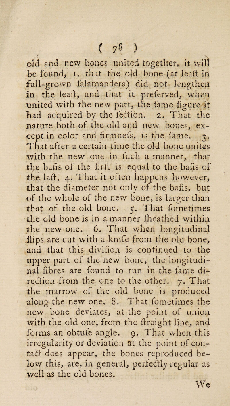 ( 7§ ) old and new bones united together, it will be found, i. that the old bone (at leaft in full-grown falamanders) did not lengthen in the leaft, and that it preferved, when united with the new part, the fame figure it had acquired by the fection. 2. That the nature both of the old and new bones, ex¬ cept in color and firmnefs, is the fame. 3» That after a certain time the old bone unites with the new one in fuch, a manner, that the bafis of the firft is equal to the bafis of the Taft. 4. That it often happens however, that the diameter not only of the bafis, but of the whole of the new bone, is larger than that of the old bone. 5. That fometimes the old bone is in a manner fheathed within the new one, 6. That when longitudinal flips are cut with a knife from the old bone, and that this divihon is continued to the upper part of the new bone, the longitudi¬ nal fibres are found to run in the fame di¬ rection from the one to the other. 7. That the marrow of the old bone is produced along the new one. 8. That fometimes the new bone deviates, at the point of union with the old one, from the ftraight line, and forms an obtufe angle. 9. That when this irregularity or deviation St the point of con¬ tadi: does appear, the bones reproduced be¬ low this, are, in general, perfectly regular as well as the old bones. We