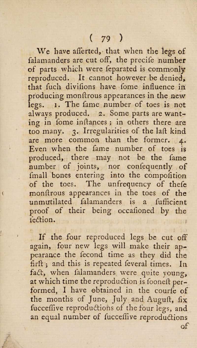 We have aflèrted,- that when the legs of falamanders are cut off, the precife number of parts which were feparated is commonly reproduced. It cannot however be denied, that fuch divifions have fome influence in producing monftrous appearances in the new legs. i. The fame number of toes is not always produced. 2. Some parts are want¬ ing in fome inftances ; in others there are too many. 3. Irregularities of the laft kind are more common than the former. 4* Even wffien the fame number of toes is produced, there may not be the fame number of joints, nor confequently of fmall bones entering into the compofition of the toes. The unfrequency of thefe monflrous appearances in the toes of the unmutilated falamanders is a fufficient proof of their being occafioned by the feCtion. If the four reproduced legs be cut off again, four new legs will make their ap¬ pearance the fecond time as they did the firft ; and this is repeated feveral times. In faft, when falamanders were quite young, at which time the reproduction is fooneft per¬ formed, I have obtained in the courfe of the months of June, July and Auguft, fix fucceffive reproductions of the four legs, and an equal number of fucceffive reproductions of