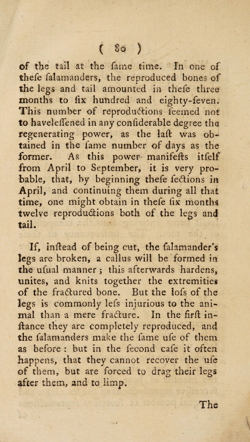 of the tail at the fame time. In one of thefe falamanders, the reproduced bones of the legs and tail amounted in thefe three months to fix hundred and eighty-feven. This number of reproductions deemed not to haveleffened in any confiderable degree the regenerating power, as the laft was ob¬ tained in the fame number of days as the former. As this power manifefts itfelf from April to September, it is very pro¬ bable, that, by beginning thefe fe&ions in April, and continuing them during all that time, one might obtain in thefe fix months twelve reproductions both of the legs and tail. ‘ If, inftead of being cut, the falamander’s legs are broken* a callus will be formed in the ufual manner; this afterwards hardens, unites, and knits together the extremities of the fraftured bone. But the lofs of the' legs is commonly lefs injurious to the ani¬ mal than a mere fraCture. In the firft in- ftance they are completely reproduced, and the falamanders make the fame ufe of them as before : but in the fecond cafe it often happens, that they cannot recover the ufe of them, but are forced to drag their legs after them, and to limp. ' . Ths i