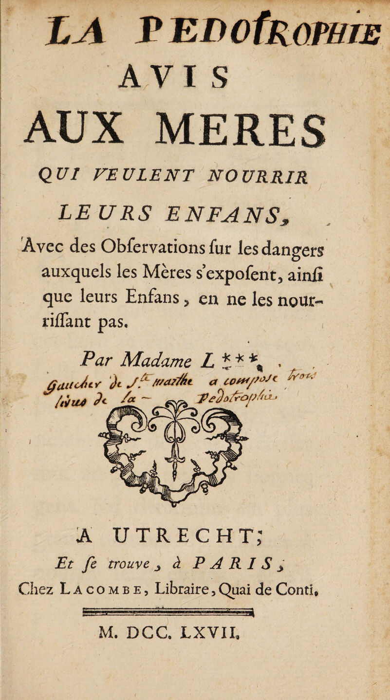 LA r EDofROP/ne AVIS AUX MERES QUI FEULENT NOURRIR LEURS ENFANS* Avec des Obfervations fur les dangers auxquels les Mères s’expofent, ainfi que leurs Enfans 5 en ne les nour- riflant pas. , 4 Par Madame L £ * \ . ûtUtciiY Ji J:' .vaFàt a cp**/»-'1 P*** A UTRECHT; Et fe trouve j à PARISy Chez L A c o m b e , Libraire, Quai de Conti* M. DCC. JLXVII,