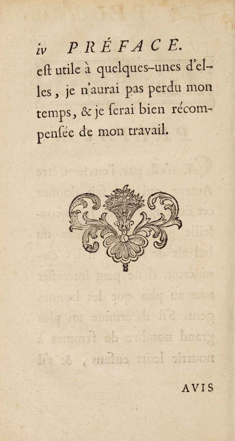 iv P R É FA C E. eft utile à quelques-unes d’el¬ les , je n’aurai pas perdu mon temps, & je ferai bien re'corm penfée de mon travail. AVIS