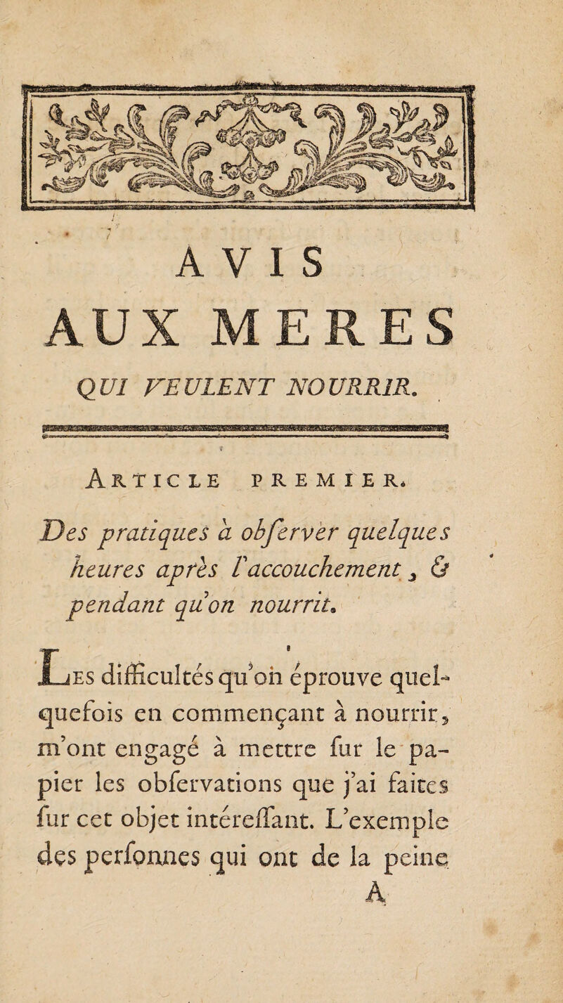 AUX MERES QUI FEULENT NOURRIR. Article premier* Des pratiques a obferver quelques heures apres T accouchement > & pendant pu on nourrit. Les difficultés qu'on éprouve quel¬ quefois en commençant à nourrir* refont engagé à mettre fur le pa¬ pier les obfervations que j’ai faites fur cet objet intéreffant. L’exemple des perfonnes qui ont de la peine A