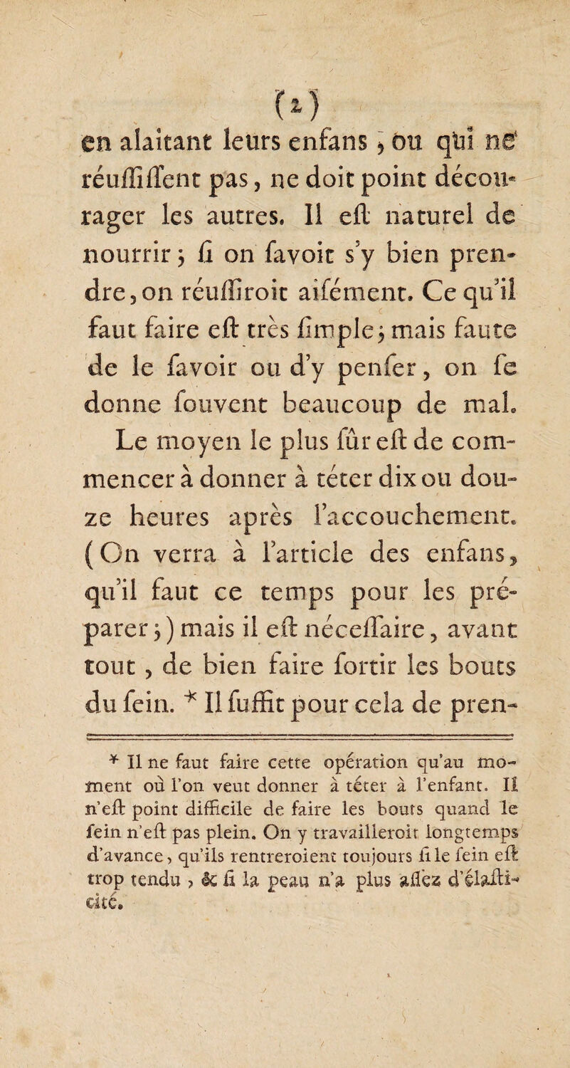 en alaitant leurs enfans , du qui neÈ réuffîftent pas , ne doit point décou* rager les autres. Il eft naturel de nourrir ÿ fi on favoit s5y bien pren¬ dre, on réulfiroit aifément. Ce qu’il faut faire eft très fimple$ mais faute de le favoir ou d’y penfer, on fe donne fouvent beaucoup de maL Le moyen le plus lûr eft de com¬ mencer à donner à téter dix ou dou¬ ze heures après l’accouchement. (On verra à l’article des enfans, qu’il faut ce temps pour les pré¬ parer y ) mais il eft néceflaire, avant tout , de bien faire fortir les bouts du fein. * Il fuffit pour cela de pren- * Il ne faut faire cette opération qu’au mo¬ ine nt où l’on veut donner à téter à l’enfant. Iî n’eft point difficile de faire les bouts quand le fein n’eft pas plein. On y travaillerait longtemps d’avance, qu’ils rentreraient toujours file fein eft trop tendu > èc ft la peau n’a plus aftëz d’élafti^ cité.