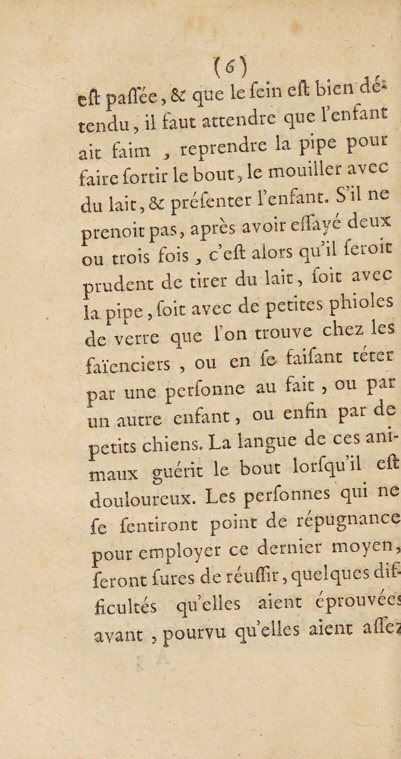 eft paffée, & que le fcin eft bien dé¬ tendu , il faut attendre que 1 enfant ait faim , reprendre la pipe pour faire fortir le bout, le mouiller avec du lait,& préfenter l’enfant. S’il ne prenoit pas, après avoir eifaye deux ou trois fois , c’eft alors qu’il feroit prudent de tirer du lait, ioit avec la pipe, foit avec de petites phioles de verre que l'on trouve chez les faïenciers , ou en le faifant terer par une perfonne au fait , ou par un autre enfant, ou enfin par de petits chiens. La langue de ces ani¬ maux guérit le bout lorfqu’il eft douloureux. Les perfonnes qui ne fe fendront point de répugnance pour employer ce dernier moyen, feront fûtes de réuflir, quelques dif¬ ficultés quelles aient éprouvées avant , pourvu quelles aient ailes