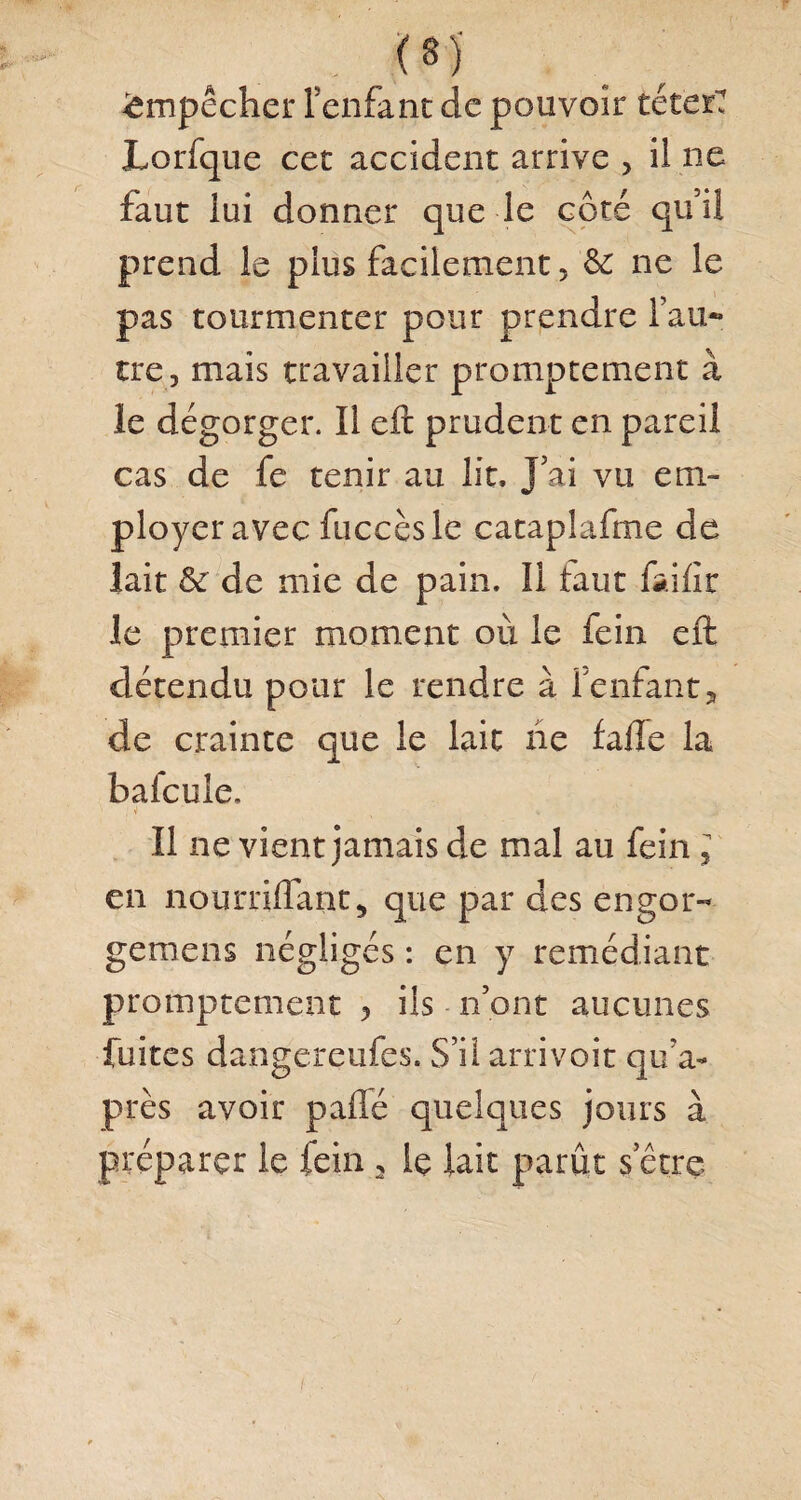 (8j Empêcher l’enfant de pouvoir téterT Lorfque cet accident arrive > il ne faut lui donner que le côté qui! prend le plus facilement , &: ne le pas tourmenter pour prendre l’au¬ tre, mais travailler promptement à le dégorger. Il eft prudent en pareil cas de fe tenir au lit. J’ai vu em¬ ployer avec fuccèsle cataplafrne de lait & de mie de pain. Il tant fai lit le premier moment où le fein eft détendu pour le rendre à l'enfant, de crainte que le lait lie fafle la bafcule. , 4 ' « Il ne vient jamais de mal au fein , en nourriflaut, que par des engor- gernens négligés : en y remédiant promptement , ils n’ont aucunes fuites dangereufes. S’il arrivoit qu7a- près avoir paffé quelques jours à préparer le fein , le lait parût serre