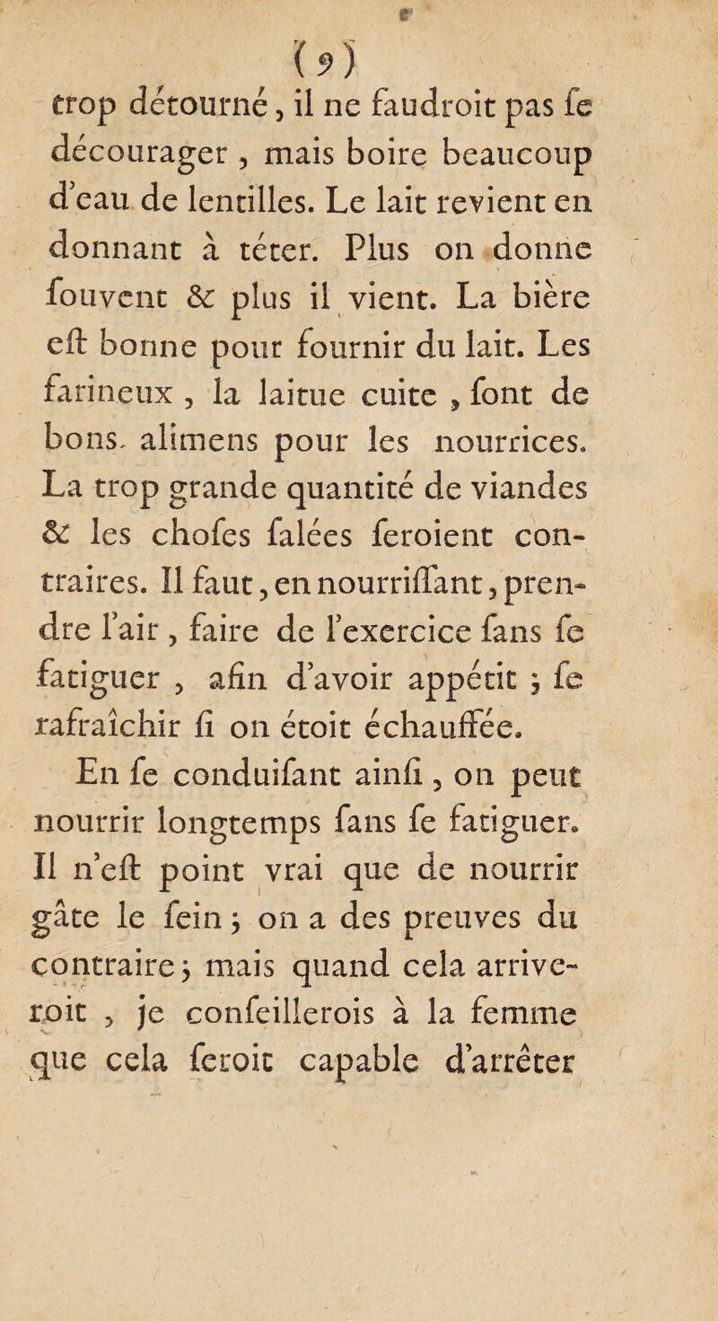 trop détourné, il ne faudroit pas fc décourager , mais boire beaucoup d’eau de lentilles. Le lait revient en donnant à téter. Plus on donne fouvent & plus il vient. La bière eft bonne pour fournir du lait. Les farineux , la laitue cuite , font de bons, alimens pour les nourrices. La trop grande quantité de viandes & les chofes falées feroient con¬ traires. Il faut, en nourriffant 5 pren¬ dre lair ? faire de l’exercice fans fe fatiguer > afin d’avoir appétit 3 fe rafraîchir fi on étoit échauffée. En fe conduifant ainfi , 011 peut nourrir longtemps fans fe fatiguer. Il 11’efl: point vrai que de nourrir gâte le fein 3 on a des preuves du contraires mais quand cela arrive- refit > je confeillerois à la femme que cela feroic capable d’arrêter