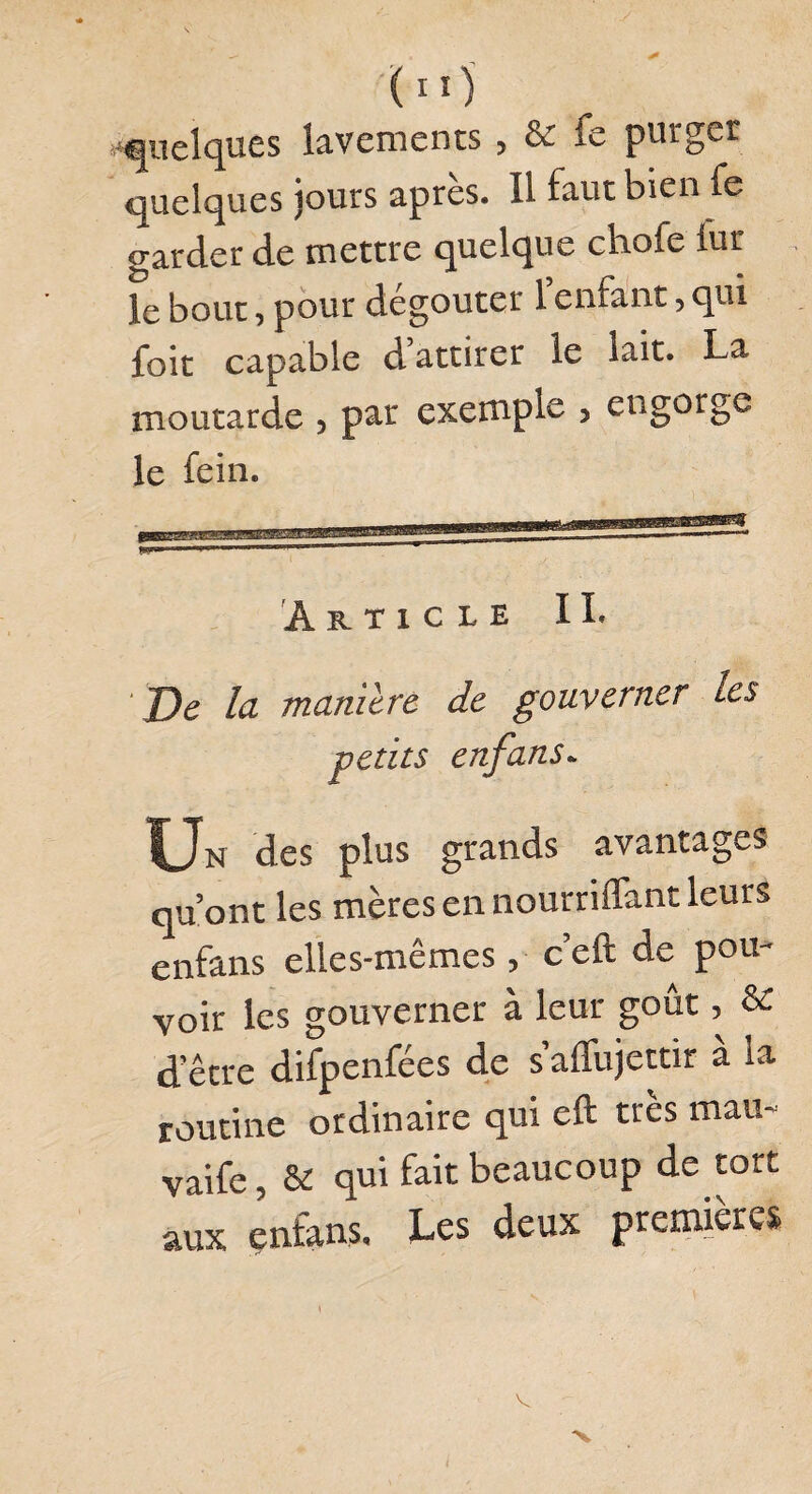 ( Iïj quelques lavements , & fe purger quelques jours après. Il faut bien fe garder de mettre quelque chofe iur le bout, pour dégoûter l’enfant, qui foit capable d attirer le lait. La moutarde , par exemple , engorge le fein. Article II. De la maniéré de gouverner les petits enfans* Un des plus grands avantages qu’ont les mères en nourriffant leurs enfans elles-mêmes, c’eft de pou¬ voir les gouverner à leur goût, & d’être difpenfées de s affujettir à la routine ordinaire qui eft très mau- vaife, & qui fait beaucoup de tort aux enfans. Les deux premières V