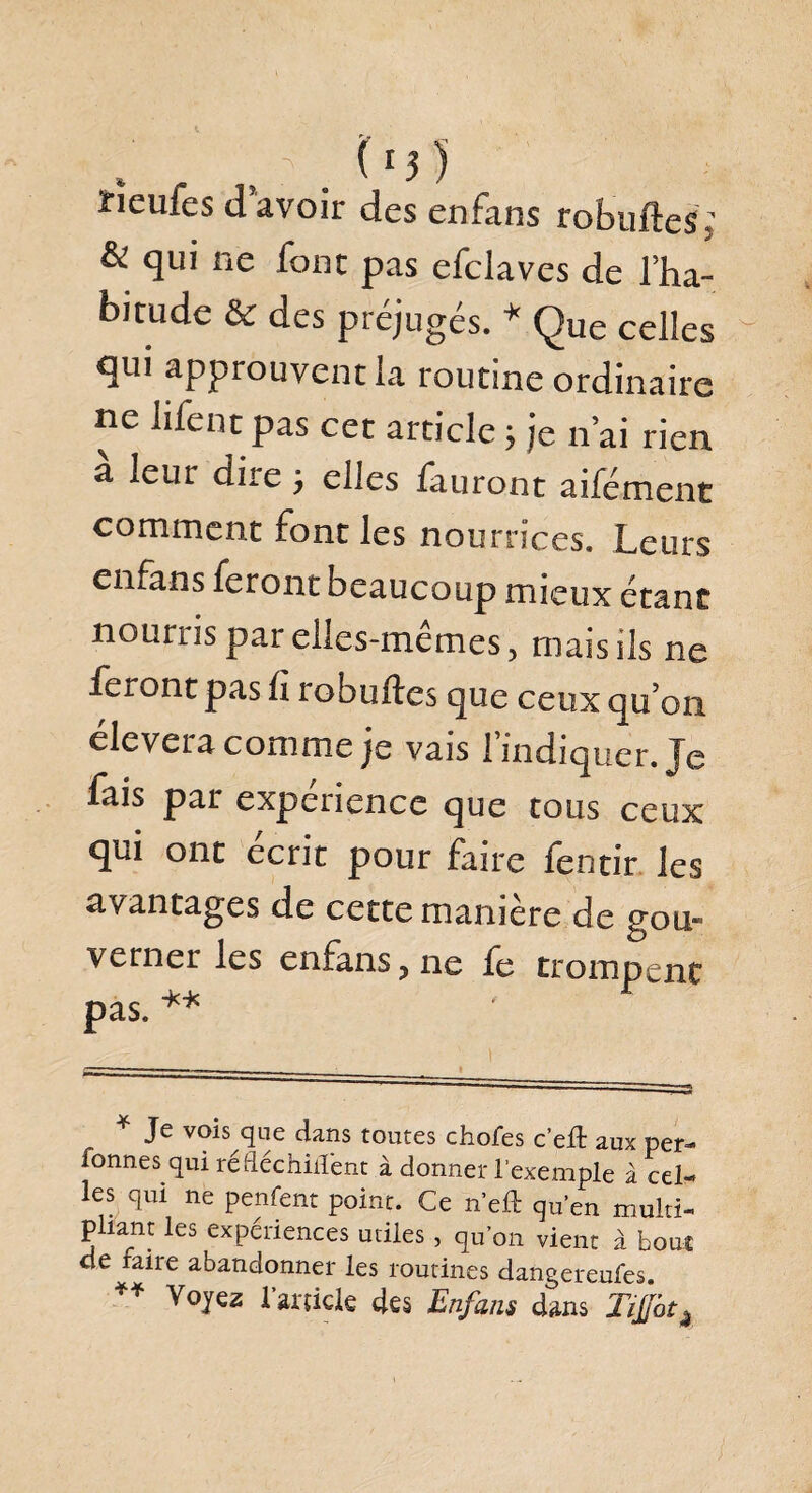 rïeufes d’avoir des enfans robuftes; & qui ne font pas efclaves de l’ha¬ bitude & des préjugés. * Que celles qui approuvent la routine ordinaire ne Jifent pas cet article 5 je n ai rien a leur dite j elles fauront aifément comment font les nourrices. Leurs enfans feront beaucoup mieux étant nouais par elles-memes, mais ils ne feront pas fi robuftes que ceux qu on élevera comme je vais l’indiquer. Je fais par expenence que tous ceux qui ont écrit pour faire fentir les avantages de cette maniéré de gou¬ verner les enfans, ne fe trompent _k-k pas. ** * Je vois que dans toutes choies c’eft aux per- Tonnes qui réfléchirent à donner l’exemple à cel¬ les qui ne penfent point. Ce n’efl: qu’en multi- p tant les expériences utiles, qu’on vient à bout cte faire abandonner les routines dangereufes. ** Voyez l’article des Enfans dans Ti$atk