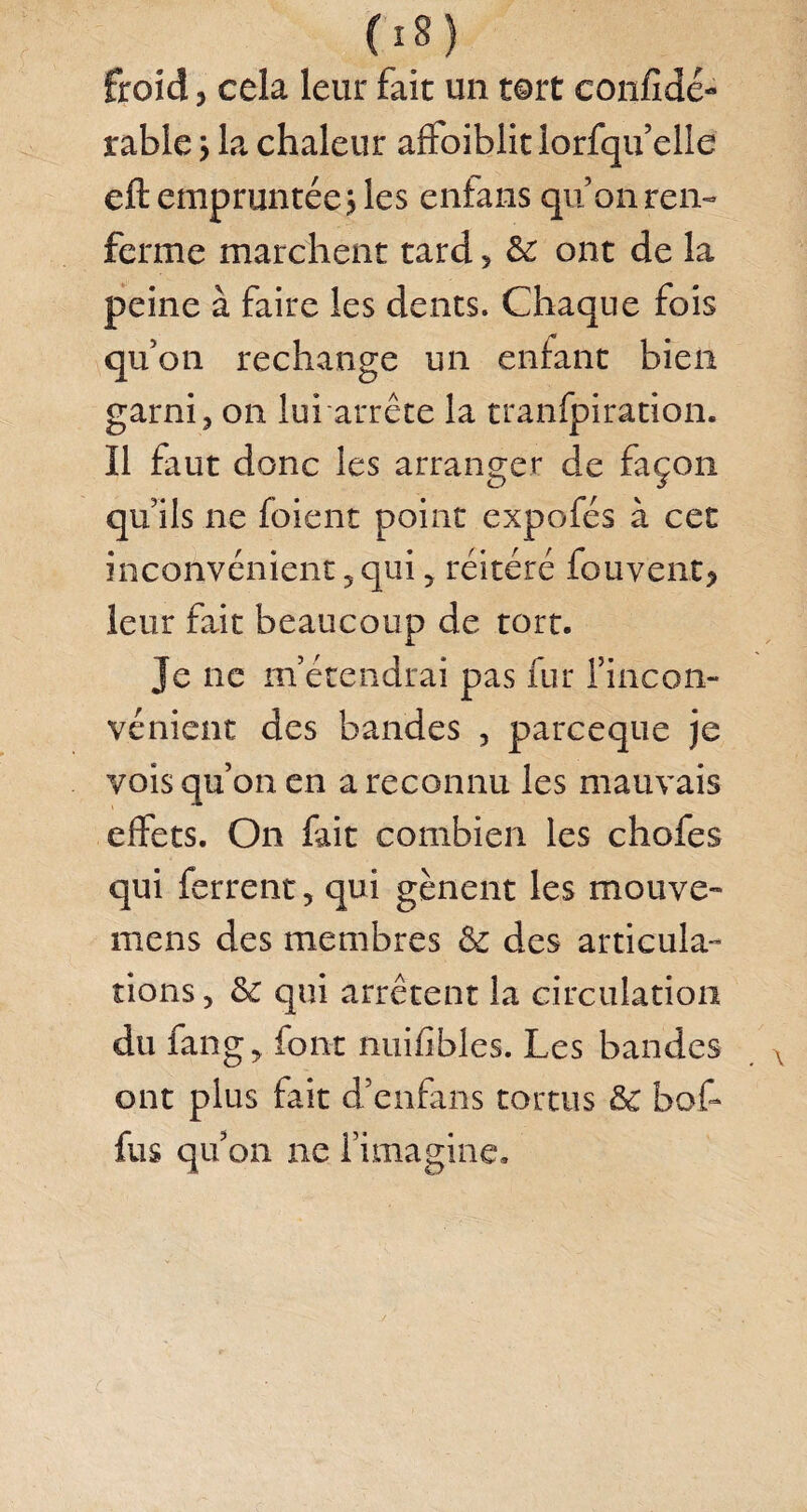 froid, cela leur fait un tort confidé- rable j la chaleur affoiblit lorfqu’elle eft empruntée j les entans qu’on ren¬ ferme marchent tard , &: ont de la peine à faire les dents. Chaque fois qu’on rechange un entant bien garni, on lui arrête la tranfpiration. Il faut donc les arranger de façon qu’ils ne fbient point expofés à cet inconvénient, qui, réitéré fou vent, leur fait beaucoup de tort. Je ne m’étendrai pas fur l’incon¬ vénient des bandes , parceque je vois qu’on en a reconnu les mauvais effets. On fait combien les chofes qui ferrent, qui gênent les mouve- mens des membres & des articula¬ tions , & qui arrêtent la circulation du fan g, font nuifibles. Les bandes ont plus fait d’enfans tortus & bof- fus qu’on ne l’imagine.