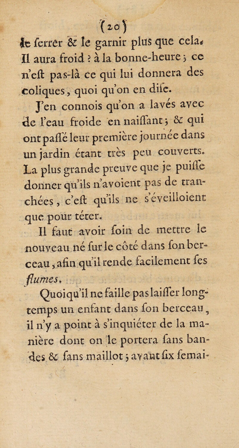 It ferrer & le garnir plus que cela* Il aura froid ? à la bonne-heure s ce n’eft pas-là ce qui lui donnera des coliques, quoi qu’on en diie. J’en connois qu’on a laves avec de l’eau froide cnnailfant, & qui ont paflè leur première journée dans un jardin étant très peu couverts. La plus grande preuve que je puilie donner qu’ils n’avoient pas de tran¬ chées , c’cft quils ne seveilloient que pour téter. Il faut avoir foin de mettre le nouveau né furie côté dans fonber- ceau 3 afin qu il rende facilement fes fîumes* Quoiqu’il ne faille pas laiiTer long- temps un enfant dans fon berceau, il n’y a point à s’inquiéter de la ma¬ nière dont on le portera fans ban¬ des & fans maillot 3 ayant fix femab