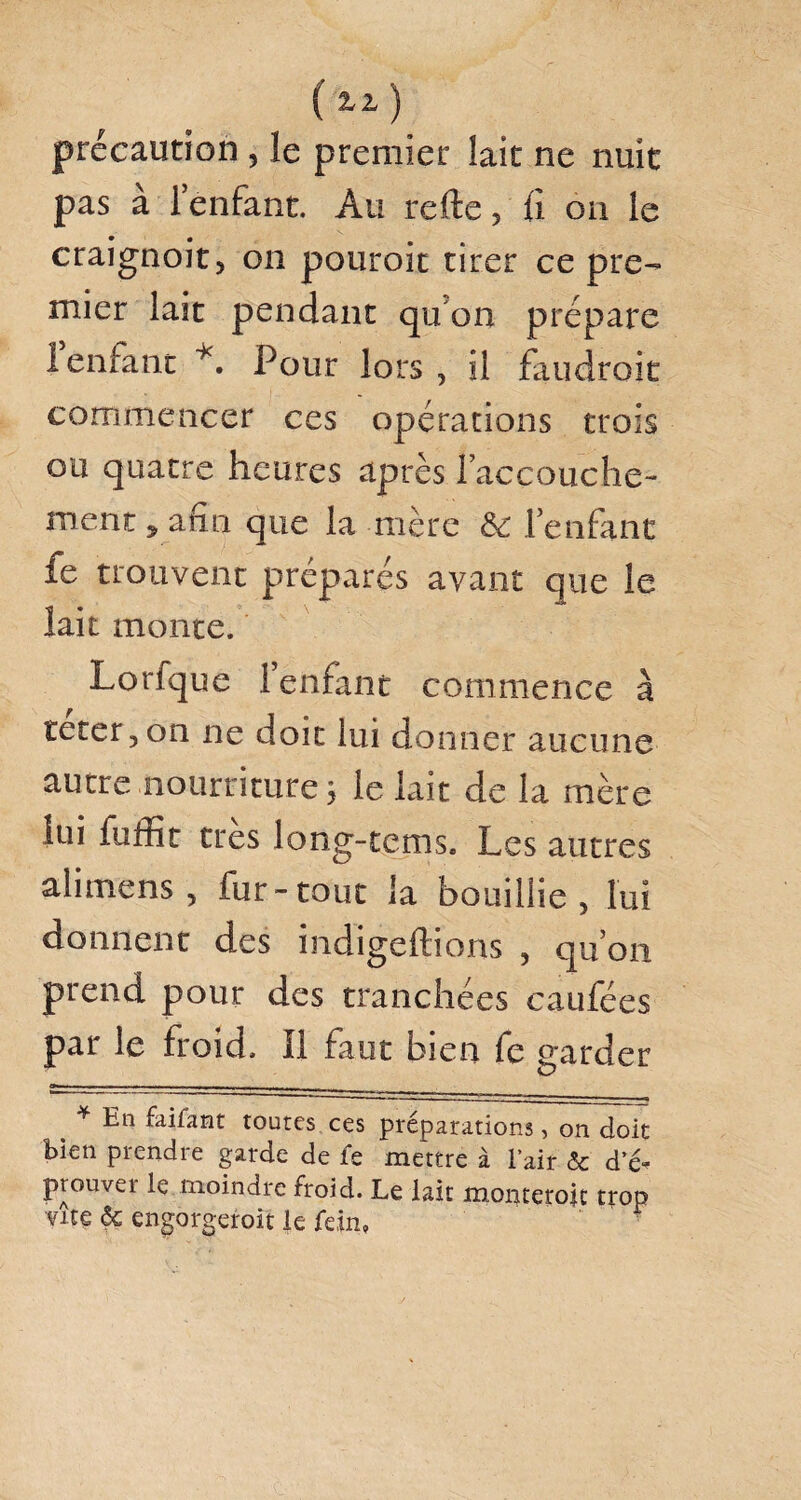 précaution , le premier lait ne nuit pas à 1 enfant. Au refte, fi on le craignoit, on pouroit tirer ce pre¬ mier lait pendant qu'on prépare 1 enfant *. Pour lors , il faudrait commencer ces opérations trois ou quatre heures après l’accouche¬ ment ^ afin que la mère & l’enfant fe trouvent préparés avant que le lait monte. Lorfque l’enfant commence à teter, on ne doit lui donner aucune autre nourriture ; le kit de la mère lui fuffit très long-tems. Les autres alimrens, fur-tout la bouillie, lui donnent des indigeftions , qu’on prend pour des tranchées caufées par le froid. Il faut bien fe garder * En faifaat toutes ces préparations, on doit bien prendre garde de fe mettre à l’air & d’é* prouva le moindre froid. Le lait mopteroic trop vue <5c engorgeroit le fein»