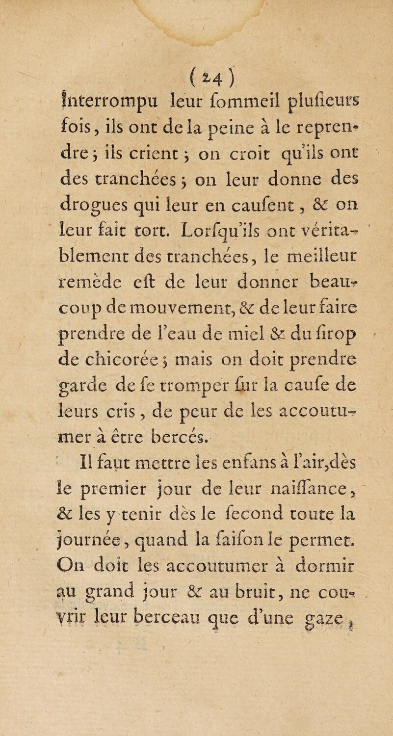 ( *4} Interrompu leur fommerl plufieurs fois, ils ont delà peine à le repren* dre j ils crient 3 on croit qu’ils ont des tranchées 3 on leur donne des drogues qui leur en caufent, & on leur fait tort. Lorfqu’ils ont vérita¬ blement des tranchées, le meilleur remède eft de leur donner beau¬ coup de mouvement, & de leur faire prendre de l’eau de miel &: du fîrop de chicorée 3 mais on doit prendre garde de fe tromper .{lit la caufe de leurs cris, de peur de les accoutu¬ mer à être bercés. Il faut mettre les enfans à Tair,dès le premier jour de leur naiffance, & les y tenir dès le fécond toute la journée, quand la faifon le permet. On doit les accoutumer à dormir au grand jour & au bruit, ne cou¬ vrir leur berceau que d’une gaze ? /