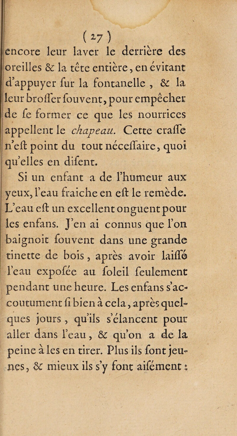 ( z7 ) encore leur laver le derrière des oreilles & la tête entière, en évitant d’appuyer fur la fontanelle , 6e la leur broder fouvent, pour empêcher de fe former ce que les nourrices appellent le chapeau. Cette crade n’eft point du tout nécedaire, quoi qu’elles en difent. Si un enfant a de l’humeur aux yeux, feau fraîche en eft le remède. L’eau eft un excellent onguent pour les enfans. J’en ai connus que l’on baignoit fouvent dans une grande tinette de bois, après avoir laide le au expofée au foleil feulement pendant une heure. Les enfans s’ac¬ coutument d bien à cela, après quel¬ ques jours, qu’ils s’élancent pour aller dans l’eau, de qu’on a de la peine à les en tirer. Plus ils font jem* nés, de mieux ils s’y font aifément :