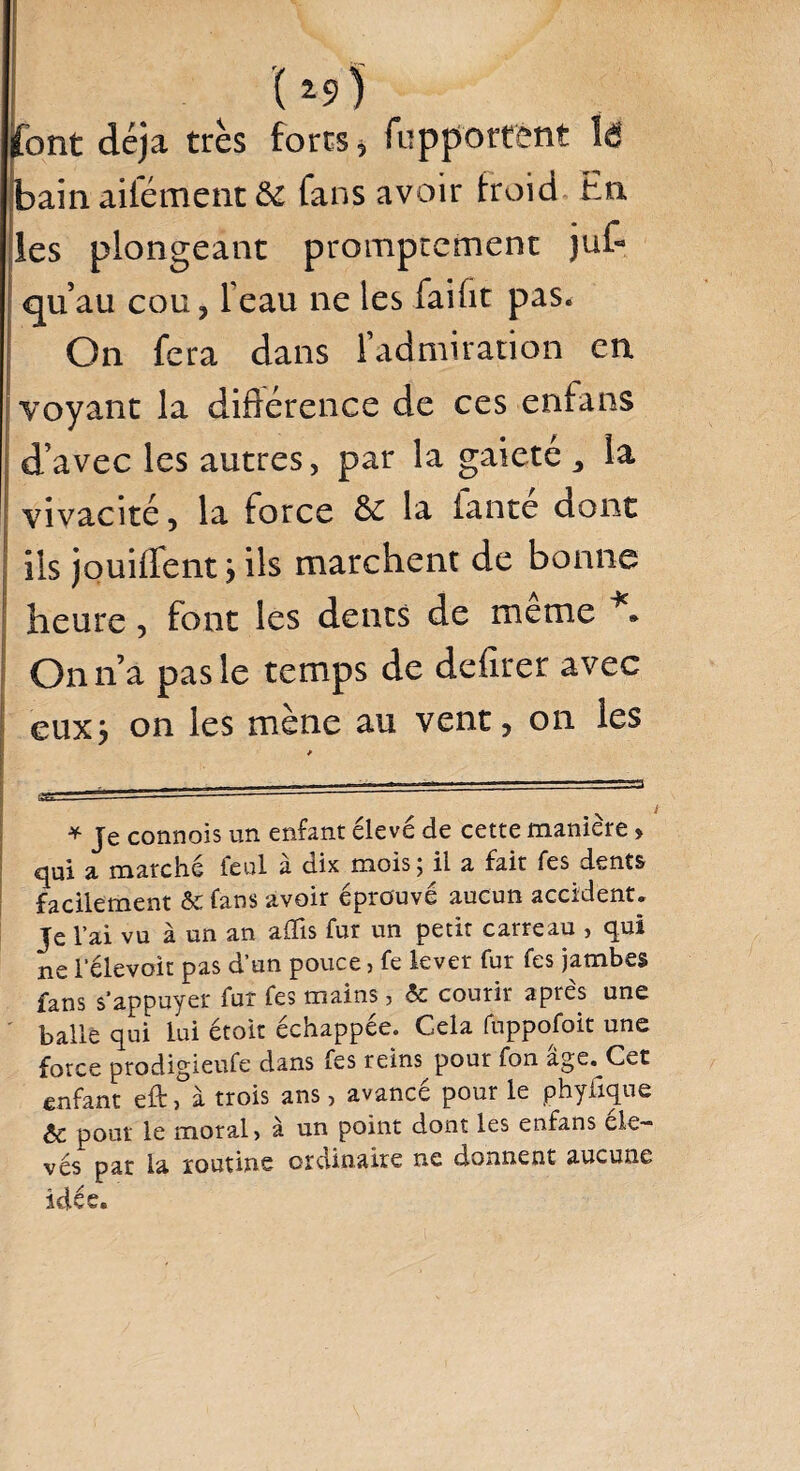 1* *9) font déjà très fores * fupportètit lé bain aifément & fans avoir froid En les plongeant promptement juf- qu’au cou, l'eau ne les faifit pas. On fera dans l’admiration en voyant la différence de ces enfans d’avec les autres, par la gaieté , la vivacité, la force & la fan té dont ils jouiflent > ils marchent de bonne heure, font les dents de meme ** On n’a pas le temps de deflrer avec euxj on les mène au vent, on les v i * Je connois un enfant élevé de cette manière > qui a marché feul à dix mois ; il a fait fes dents facilement & fans avoir éprouvé aucun accident. Je l’ai vu à un an afïis fur un petit carreau , qui ne l’élevoit pas d’un pouce, fe lever fur fes jambes fans s’appuyer fur fes mains, & courir apres une balle qui lui étoit échappée. Cela fuppofoit une force prodigieufe dans fes reins pour fon âge.^Cet enfant eft, à trois ans, avancé pour le phyfique pour le moral, à un point dont les enfans éle¬ vés pat la routine ordinaire ne donnent aucune idée.