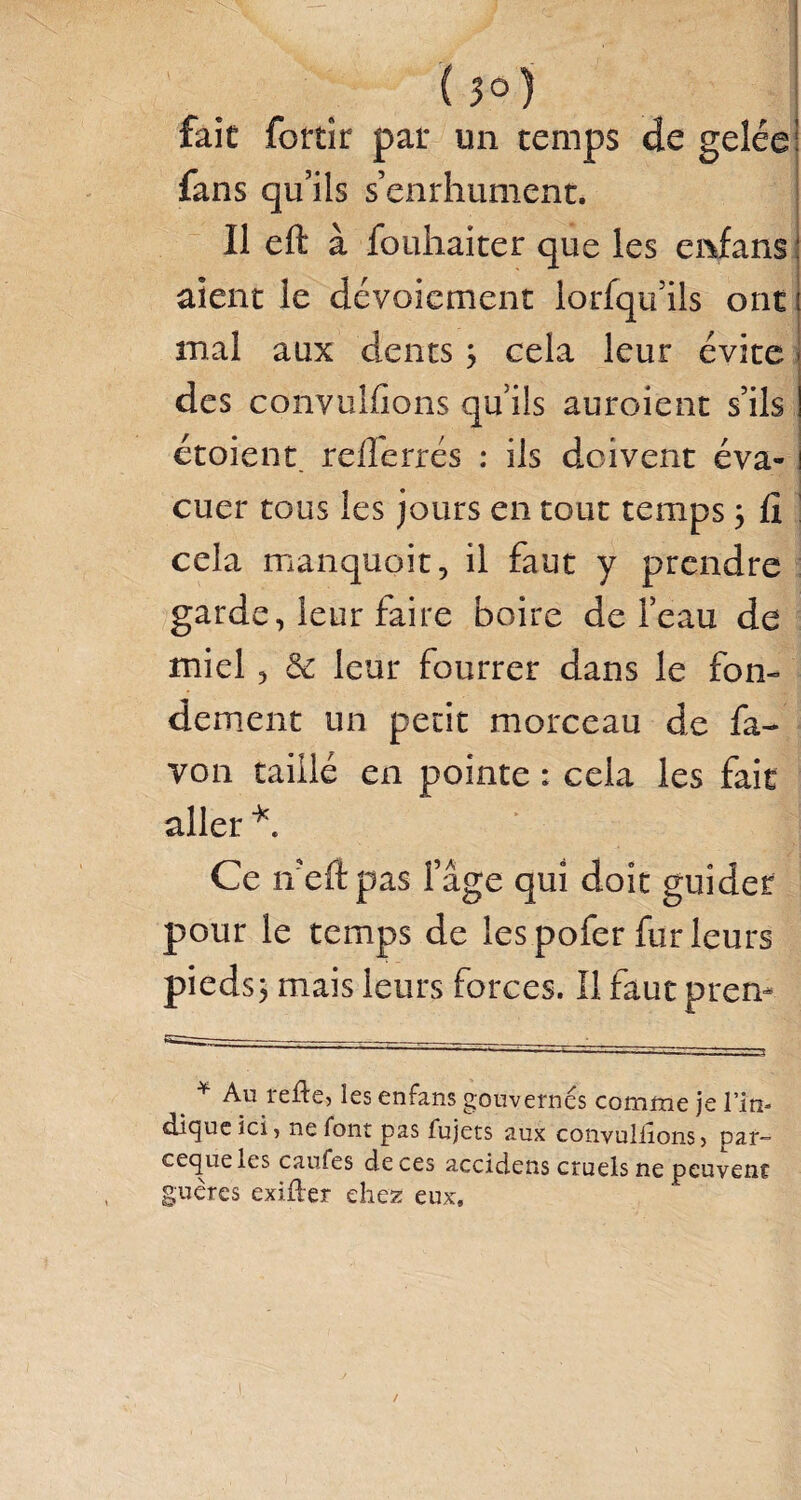 (3°) fait fortîr par un temps de gelée: fans qu’ils s’enrhument. Il eft à fouhaiter que les enfans : aient le dévoiement lorsqu’ils ont i mal aux dents ; cela leur évite des convulfions qu’ils auroient s’ils étoient re/Terrés : ils doivent éva-1 cuer tous les jours en tout temps \ fi cela manquait, il faut y prendre garde, leur faire boire de l’eau de miel, 3c leur fourrer dans le fon¬ dement un petit morceau de fa- von taillé en pointe : cela les fait aller *. Ce ifefi pas fâge qui doit guider pour le temps de les pofer fur leurs pieds, mais leurs forces. Il faut prem . * Au refte, les enfans gouvernes comme je l’in¬ dique ici, ne font pas fujets aux convulfions» par- cequeles caufes de ces accidens cruels ne peuvent guères exifter chez eux. /