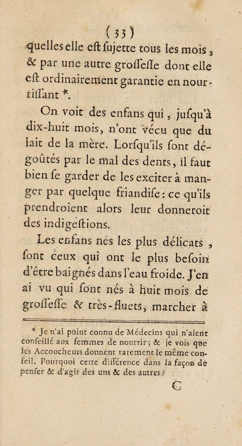 ( 55) quelles elle eftfujetce tous les mois, & par une autre groflefle dont elle eft ordinairement garantie en nour- ridant * On voie des enfans qui, jufqu a dix-huit mois, n’ont Vécu que du iait de la mère. Lorfquils font dé¬ goûtés par le mal des dents, il faut bien fe garder de les exciter à man¬ ger par quelque frîandife: ce qu’ils prendraient alors leur donneroit des indigeftions. i^es enfans nés les plus délicats , font ceux qui ont le plus befoin d etre bai gnés dans l’eau froide. J’en ai vu qui font nés à huit mois de groflefle &r très-fluets, marcher à * Je n’ai point connu de Médecins qui n’aient confeillé aux femmes de nourrir; & je vois que les Accoucheurs donnant rarement le même con- feil. Pourquoi cette différence dans la façon dé penfer ôc d’agir des uns &c des autres ?