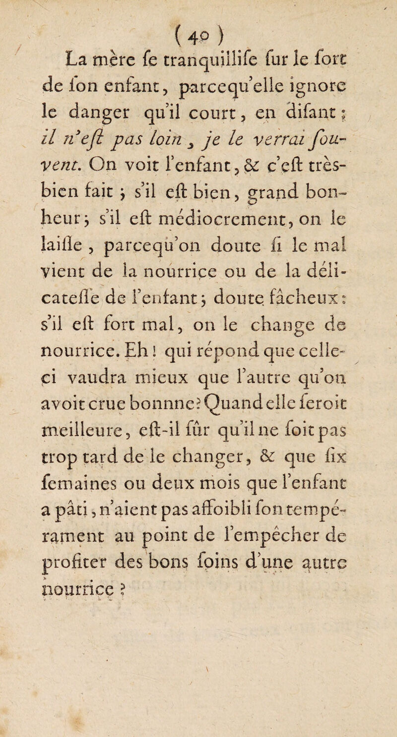 ( 4P ) La mère fe tranquiilife fur le fort de ion enfant, parcequ’elle ignore le danger qu il court, en difant ; il fi efl pas loin 3 je le verrai fou- vent. On voit l’enfant,& c’çft très- bien fait y s’il eft bien, grand bon¬ heur y s’il eft médiocrement, on le laifte , pareequ’on doute ii le mal vient de la nourrice ou de la déii- catefte de l’enfant3 doute fâcheux: s’il eft fort mal, on le change de nourrice. Eh ! qui répond que celle' ci vaudra mieux que l’autre qu’on avoit crue bonnne? Quand elle ferait meilleure, eft-il fur qu’il ne foitpas trop tard de le changer, & que fix femaines ou deux mois que l’enfant a pâti, n’aient pas affoibli fon tempé¬ rament au point de l’empécher de profiter des bons foins d’une autre nourrice ? V - • ' . iv