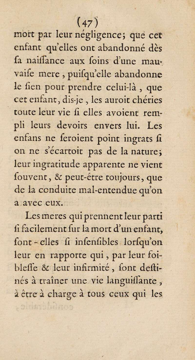 (47) mort par leur négligence, que cet enfant quelles ont abandonné dès fa naifiance aux foins d’une mau- vaife mere , puifqu’elle abandonne le lien pour prendre celui-là , que cet enfant, dis-je , les auroit chéries toute leur vie fi elles avoient rem¬ pli leurs devoirs envers lui. Les enfans ne feroient point ingrats fi on ne s’écartoit pas de la nature j leur ingratitude apparente ne vient fouvent, 6c peut-être toujours, que de la conduite mal-entendue qu’on a avec eux. Les me res qui prennent leur parti fi facilement fur la mort d’un enfant, font - elles fi infenfibles lorfqu’on leur en rapporte qui, par leur foi- bieffe 6c leur infirmité, font defti- nés à traîner une vie languifTante, à être à charge à tous ceux qui les i