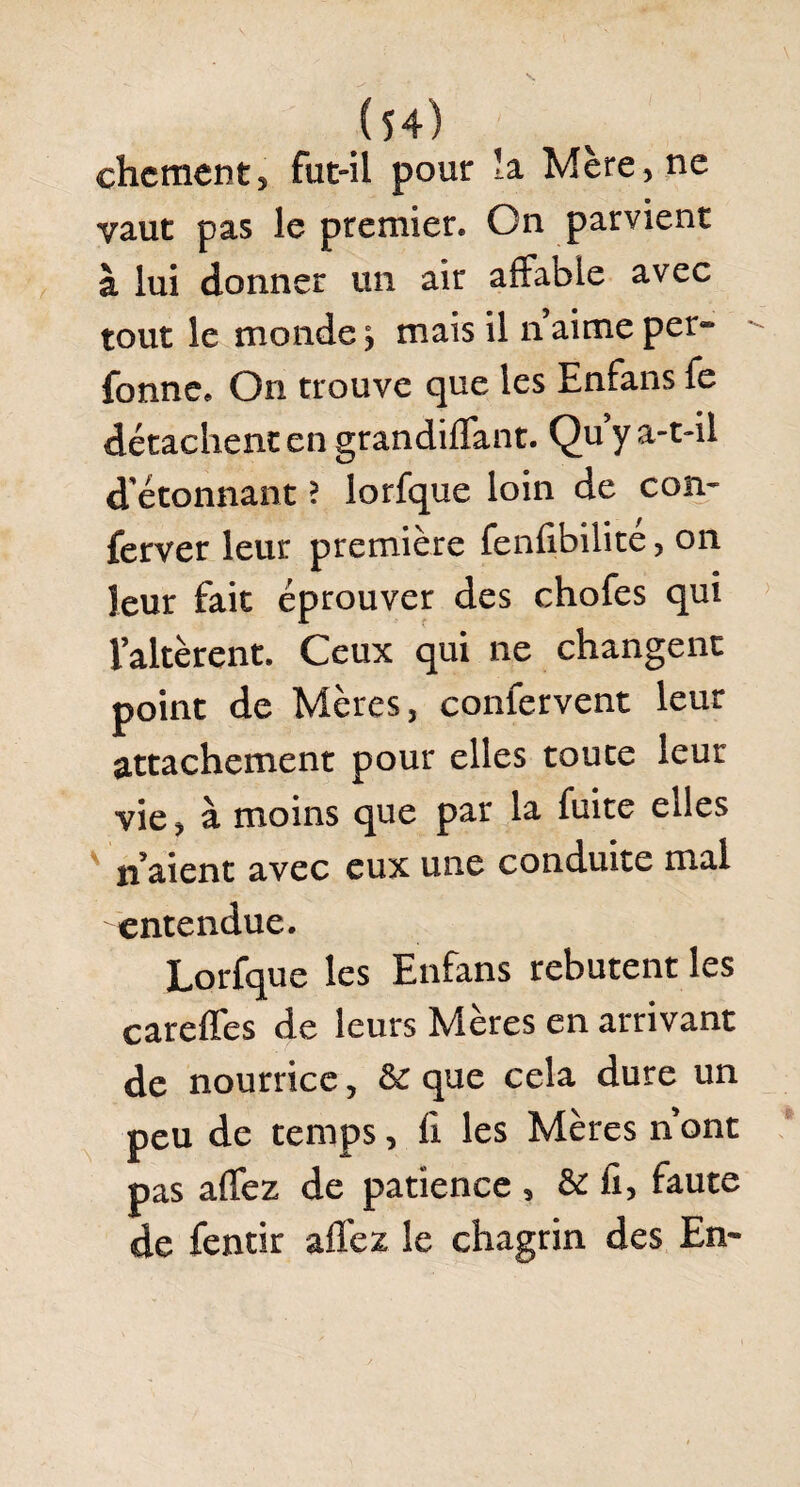 chctnent, fut-il pour la Mère , ne vaut pas le premier. On parvient à lui donner un air affable avec tout le monde y mais il n aime per® fonne. On trouve que les Enfans fe détachent en grandiffant. Qu y a-t-il d'étonnant ? lorfque loin de con- ferver leur première fenfibilite, on leur fait éprouver des chofes qui l’altèrent. Ceux qui ne changent point de Mères, conlervent leur attachement pour elles toute leur vie, à moins que par la fuite elles n’aient avec eux une conduite mal entendue. Lorfque les Enfans rebutent les careffes de leurs Mères en arrivant de nourrice, &: que cela dure un peu de temps, fi les Mères n ont pas affez de patience , & fi, faute de fentir affez le chagrin des En®